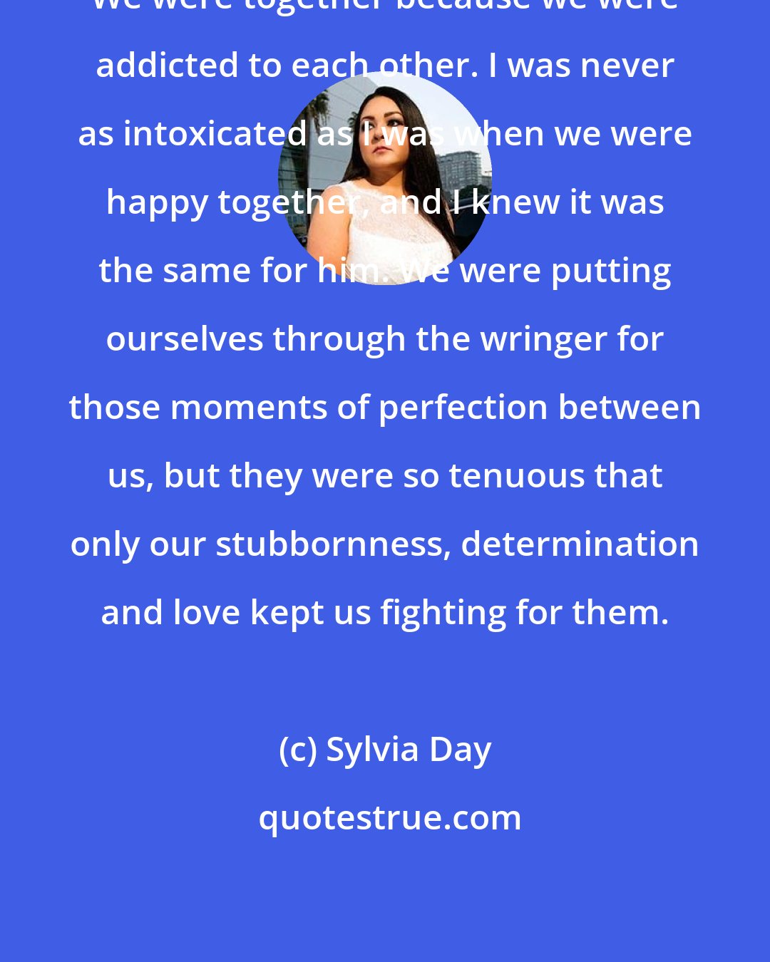 Sylvia Day: We were together because we were addicted to each other. I was never as intoxicated as I was when we were happy together, and I knew it was the same for him. We were putting ourselves through the wringer for those moments of perfection between us, but they were so tenuous that only our stubbornness, determination and love kept us fighting for them.