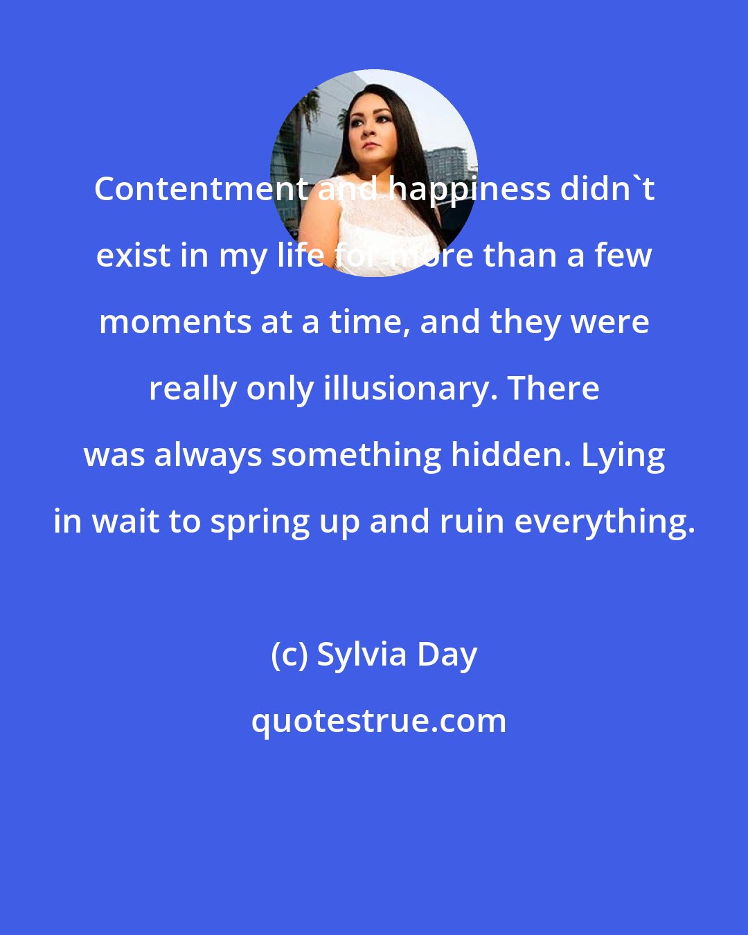 Sylvia Day: Contentment and happiness didn't exist in my life for more than a few moments at a time, and they were really only illusionary. There was always something hidden. Lying in wait to spring up and ruin everything.