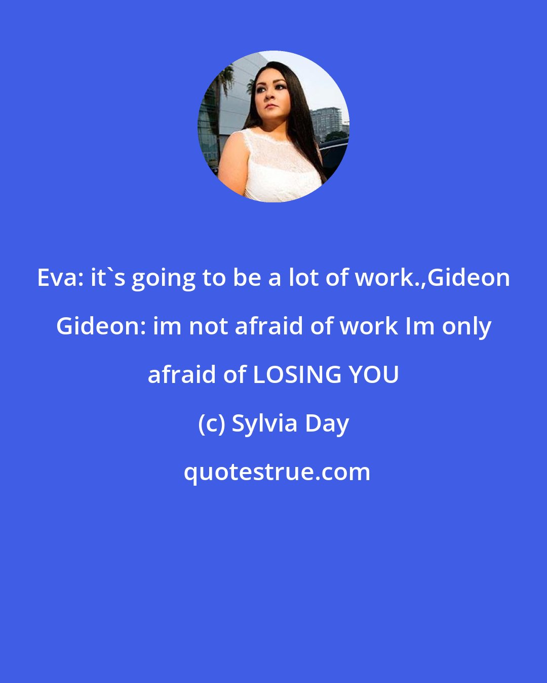 Sylvia Day: Eva: it's going to be a lot of work.,Gideon Gideon: im not afraid of work Im only afraid of LOSING YOU