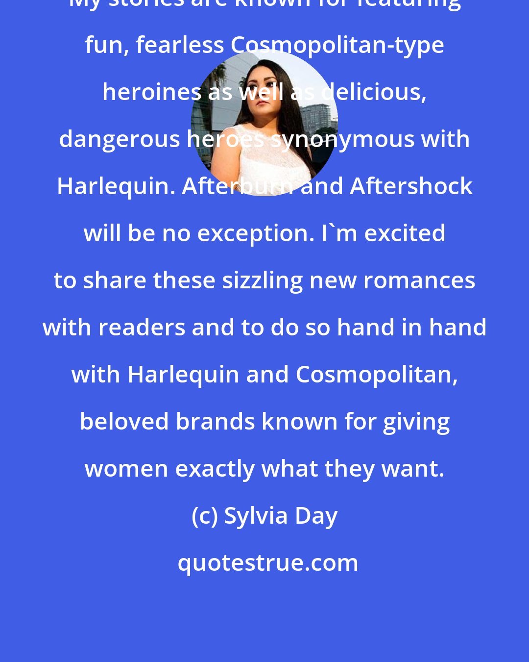 Sylvia Day: My stories are known for featuring fun, fearless Cosmopolitan-type heroines as well as delicious, dangerous heroes synonymous with Harlequin. Afterburn and Aftershock will be no exception. I'm excited to share these sizzling new romances with readers and to do so hand in hand with Harlequin and Cosmopolitan, beloved brands known for giving women exactly what they want.