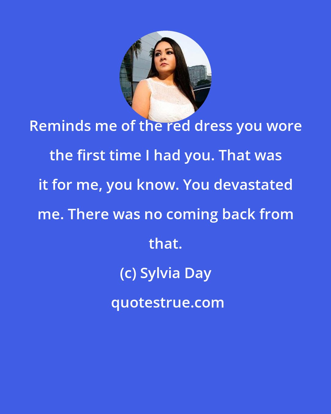 Sylvia Day: Reminds me of the red dress you wore the first time I had you. That was it for me, you know. You devastated me. There was no coming back from that.