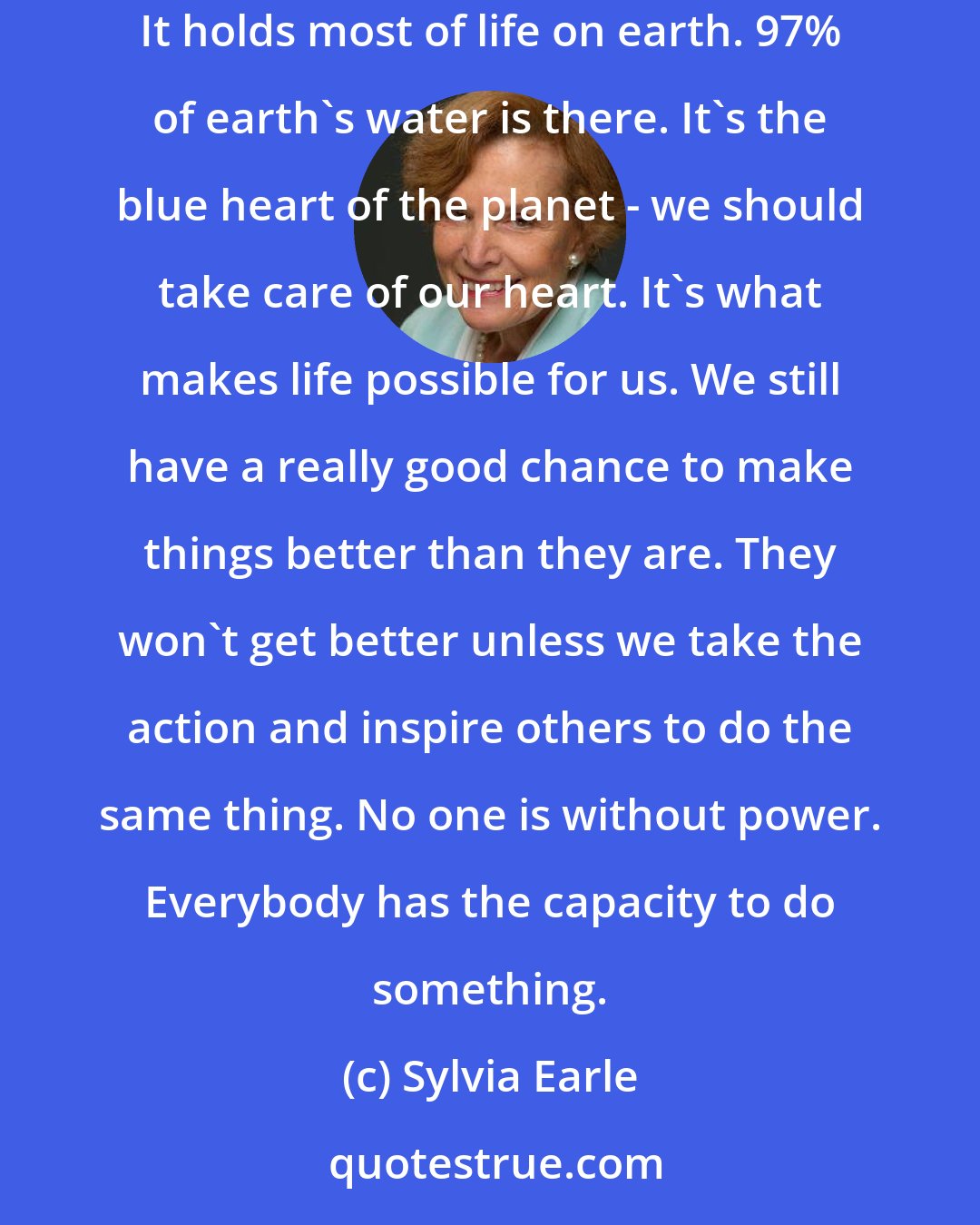 Sylvia Earle: People ask: Why should I care about the ocean? Because the ocean is the cornerstone of earth's life support system, it shapes climate and weather. It holds most of life on earth. 97% of earth's water is there. It's the blue heart of the planet - we should take care of our heart. It's what makes life possible for us. We still have a really good chance to make things better than they are. They won't get better unless we take the action and inspire others to do the same thing. No one is without power. Everybody has the capacity to do something.