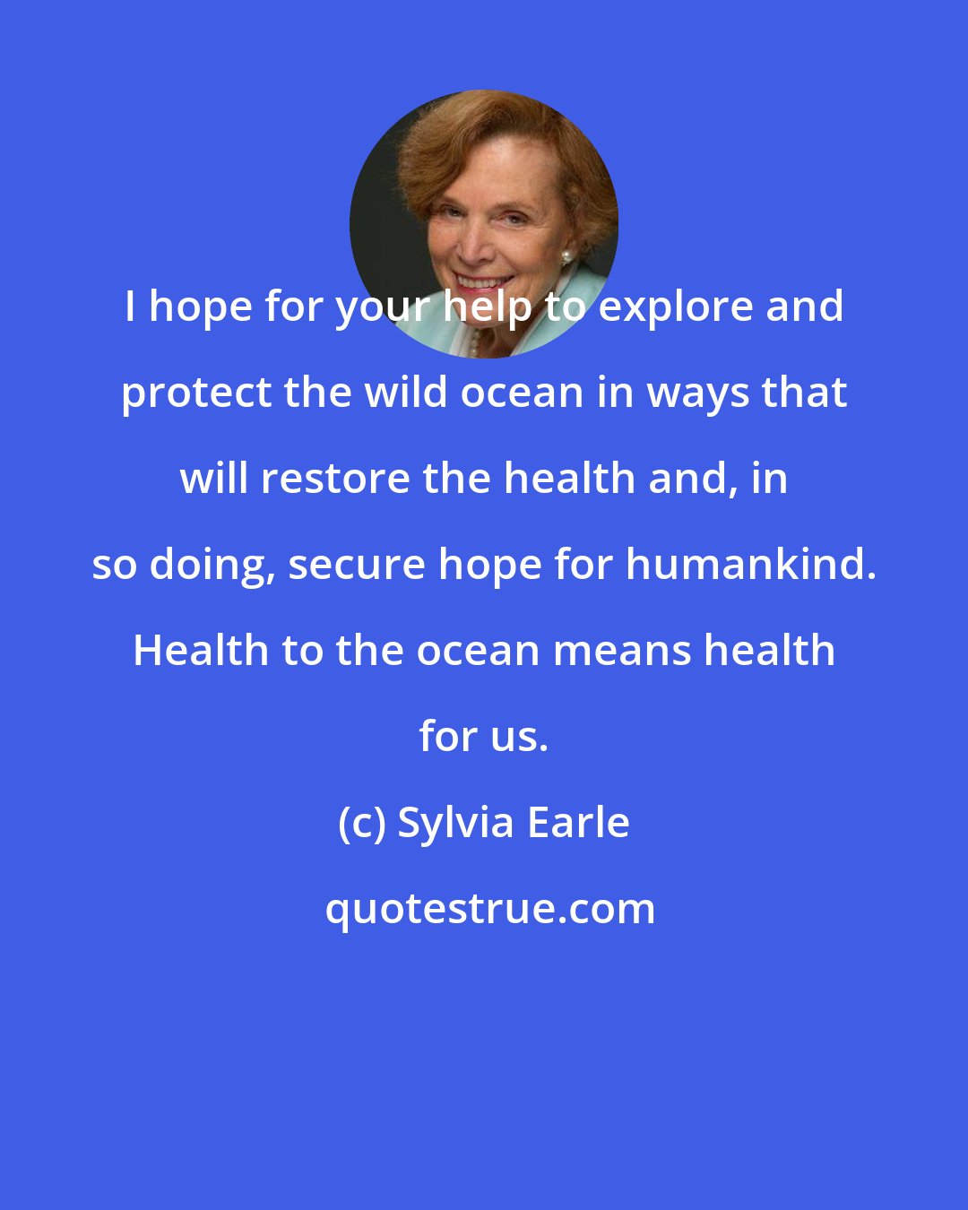 Sylvia Earle: I hope for your help to explore and protect the wild ocean in ways that will restore the health and, in so doing, secure hope for humankind. Health to the ocean means health for us.