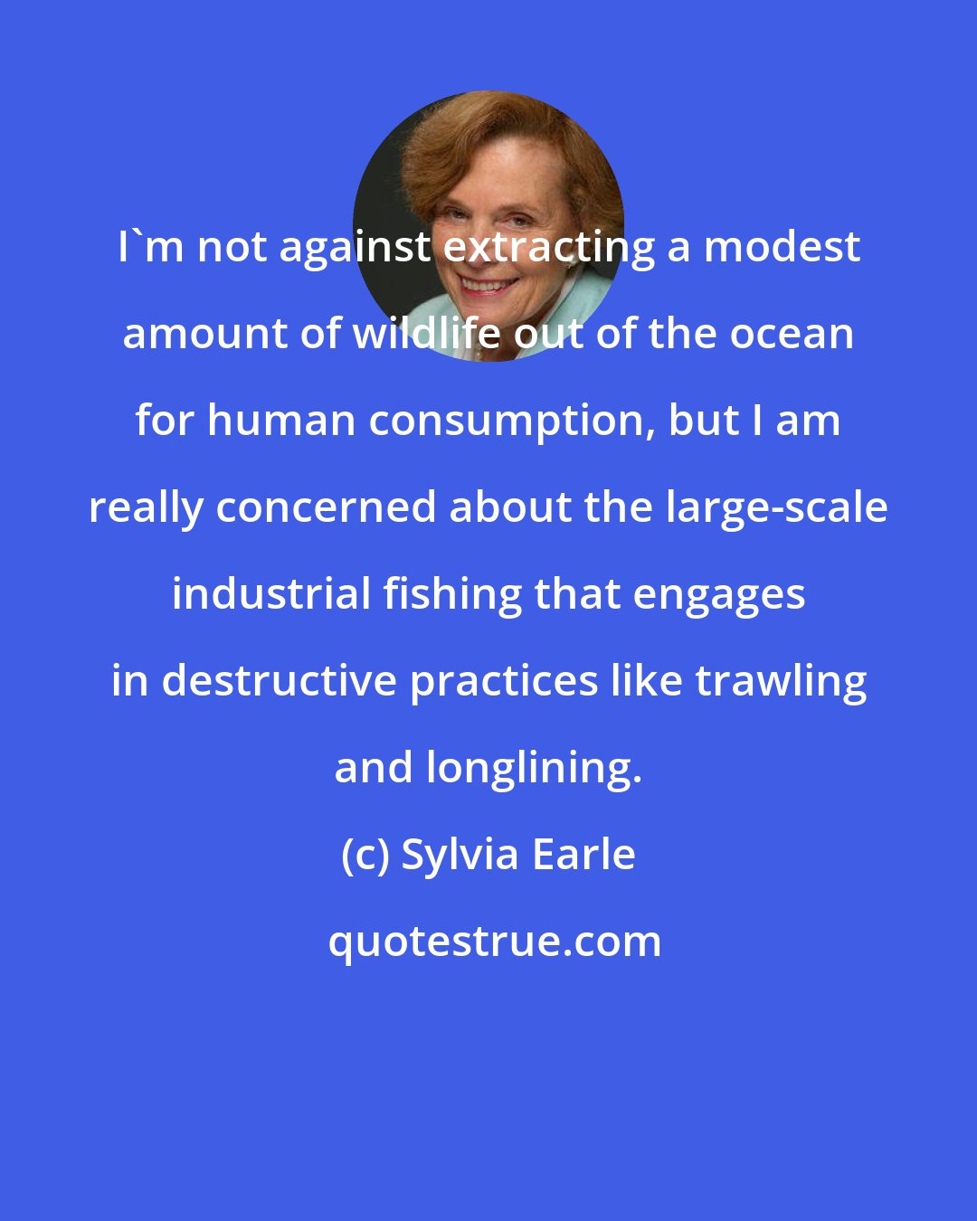 Sylvia Earle: I'm not against extracting a modest amount of wildlife out of the ocean for human consumption, but I am really concerned about the large-scale industrial fishing that engages in destructive practices like trawling and longlining.