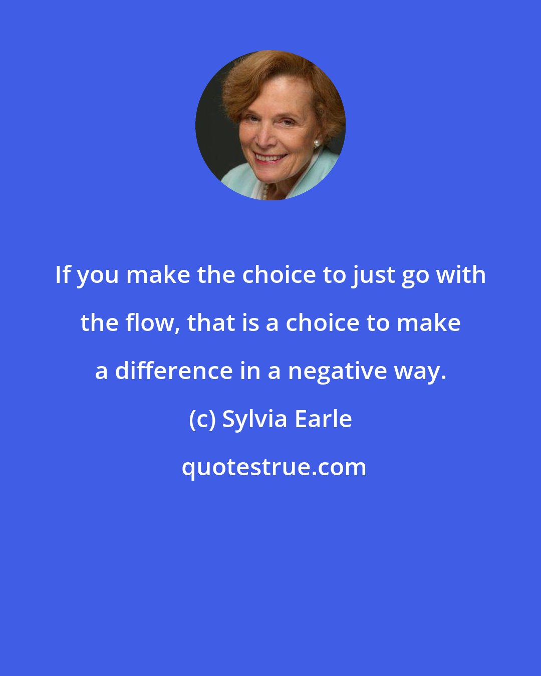 Sylvia Earle: If you make the choice to just go with the flow, that is a choice to make a difference in a negative way.