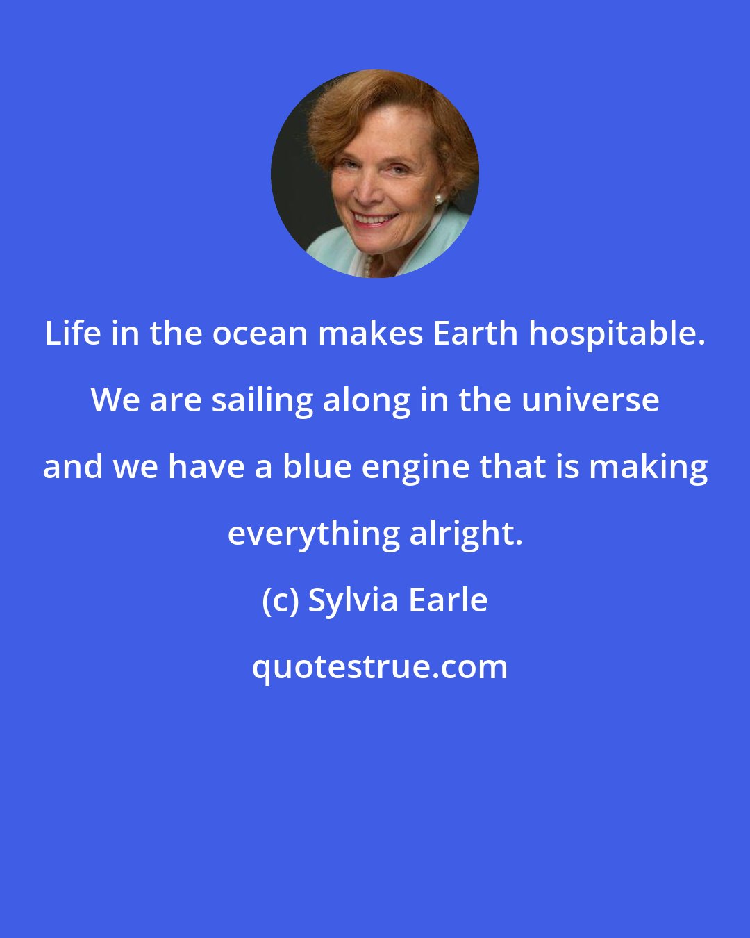 Sylvia Earle: Life in the ocean makes Earth hospitable. We are sailing along in the universe and we have a blue engine that is making everything alright.