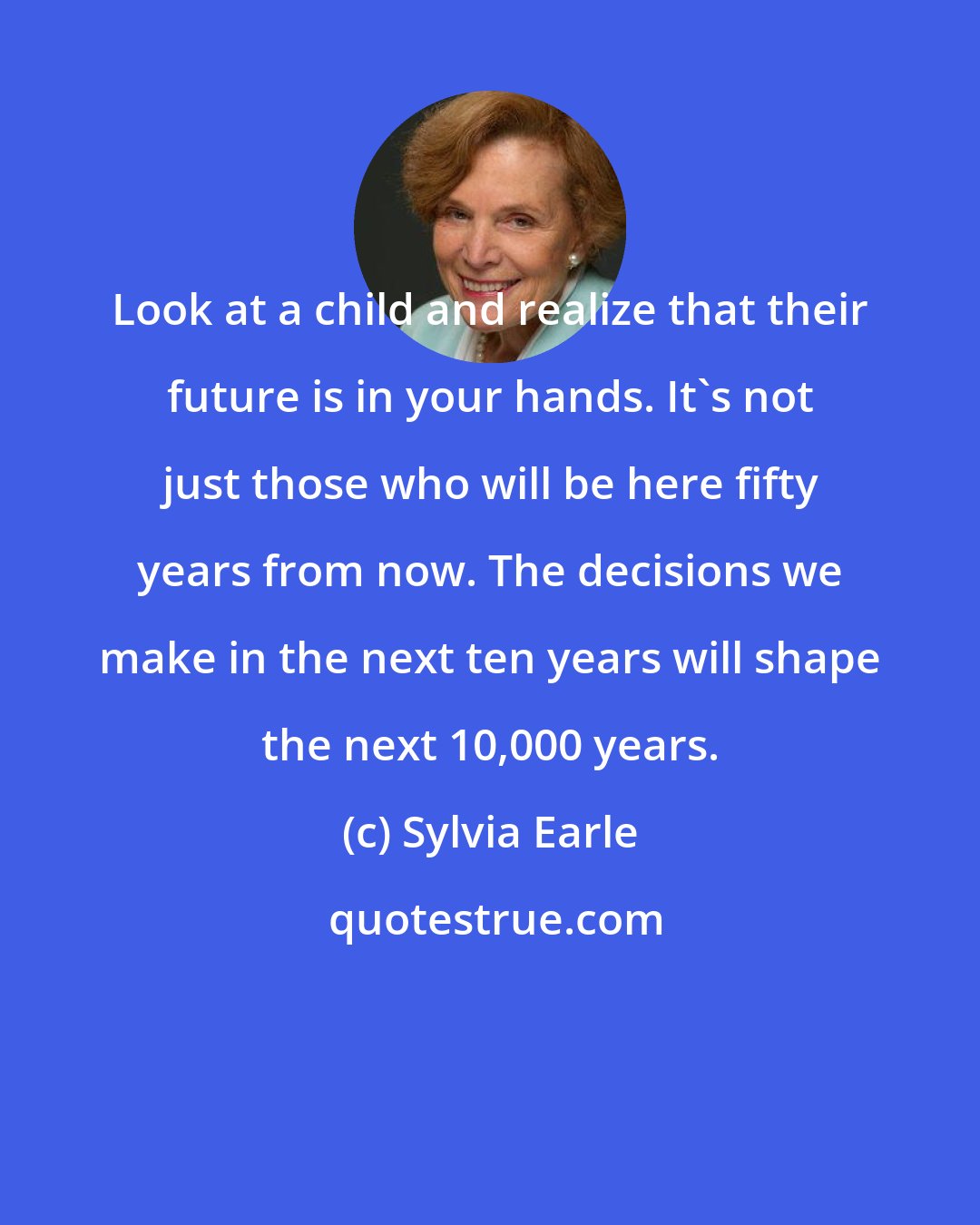 Sylvia Earle: Look at a child and realize that their future is in your hands. It's not just those who will be here fifty years from now. The decisions we make in the next ten years will shape the next 10,000 years.