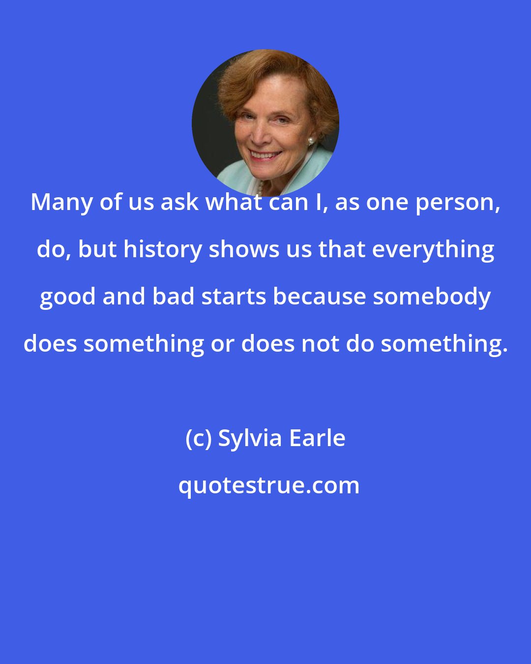 Sylvia Earle: Many of us ask what can I, as one person, do, but history shows us that everything good and bad starts because somebody does something or does not do something.