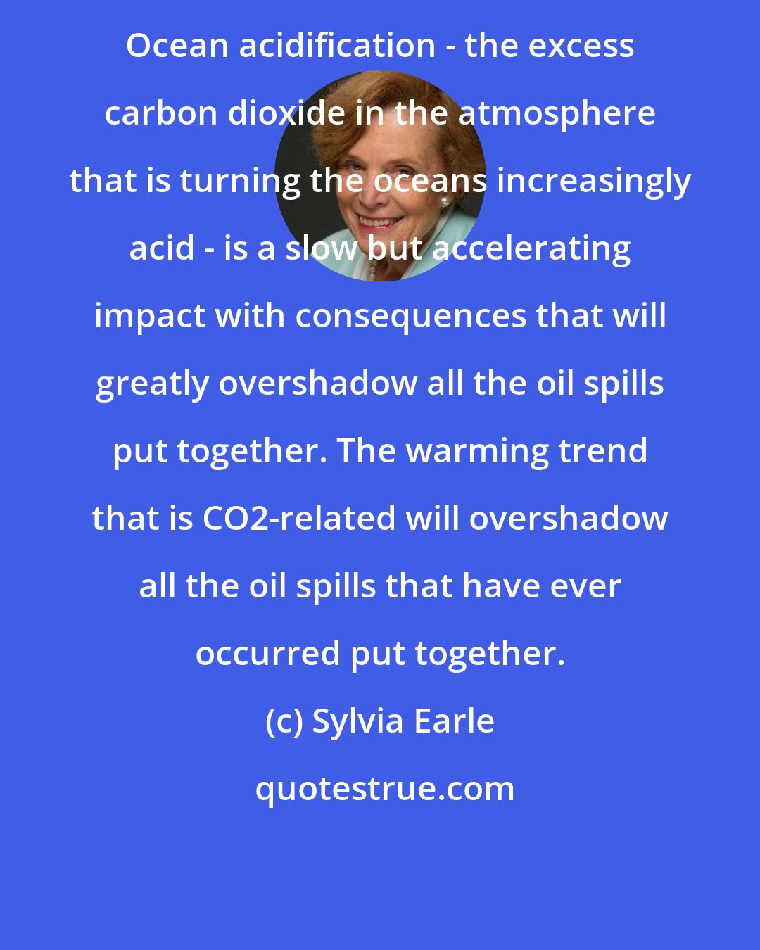 Sylvia Earle: Ocean acidification - the excess carbon dioxide in the atmosphere that is turning the oceans increasingly acid - is a slow but accelerating impact with consequences that will greatly overshadow all the oil spills put together. The warming trend that is CO2-related will overshadow all the oil spills that have ever occurred put together.