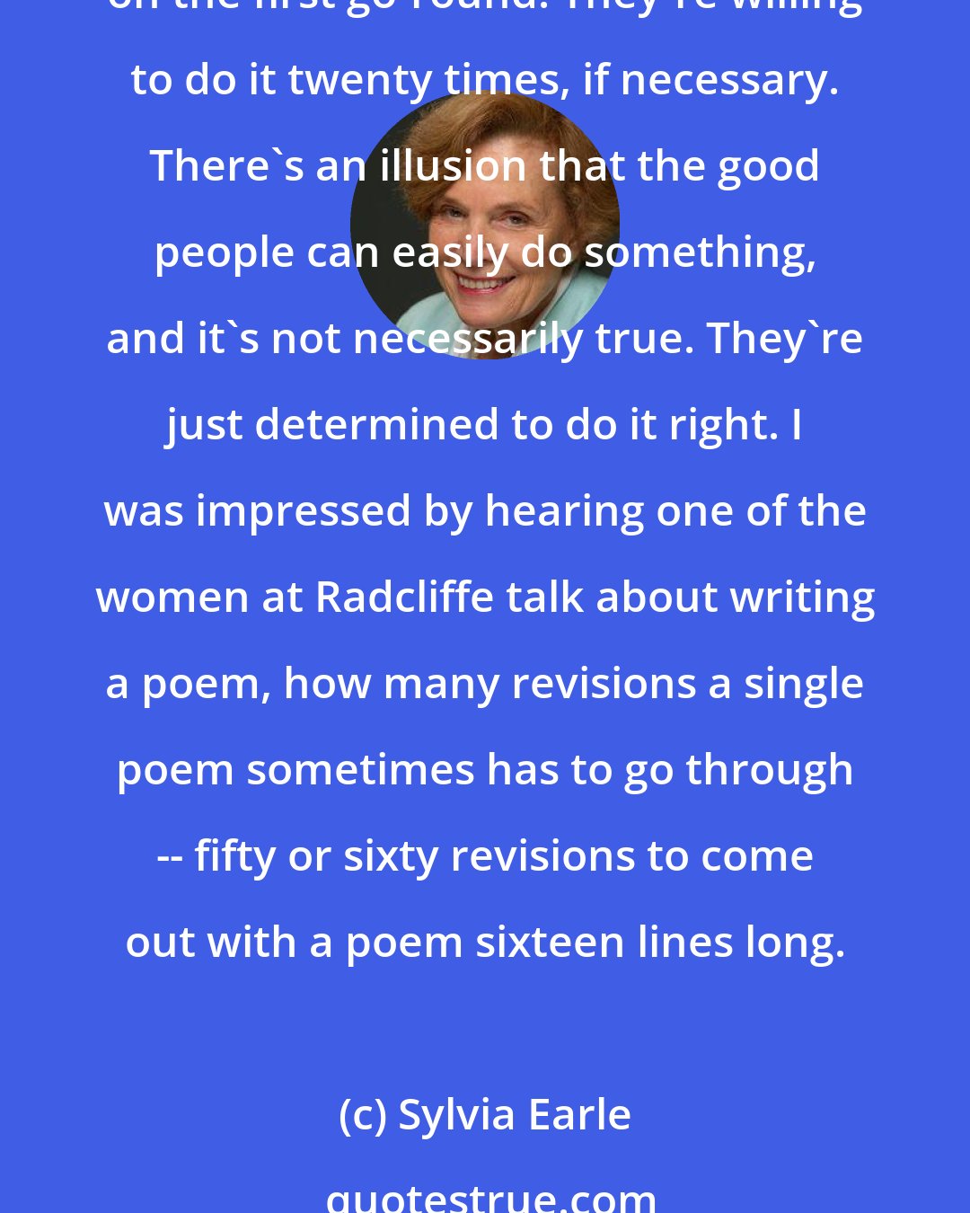 Sylvia Earle: People I know who succeed don't mind working. Those who are competent seem to like doing things well -- not stopping because they haven't accomplished what they wanted to on the first go-round. They're willing to do it twenty times, if necessary. There's an illusion that the good people can easily do something, and it's not necessarily true. They're just determined to do it right. I was impressed by hearing one of the women at Radcliffe talk about writing a poem, how many revisions a single poem sometimes has to go through -- fifty or sixty revisions to come out with a poem sixteen lines long.