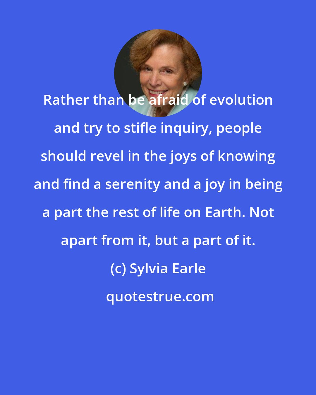 Sylvia Earle: Rather than be afraid of evolution and try to stifle inquiry, people should revel in the joys of knowing and find a serenity and a joy in being a part the rest of life on Earth. Not apart from it, but a part of it.