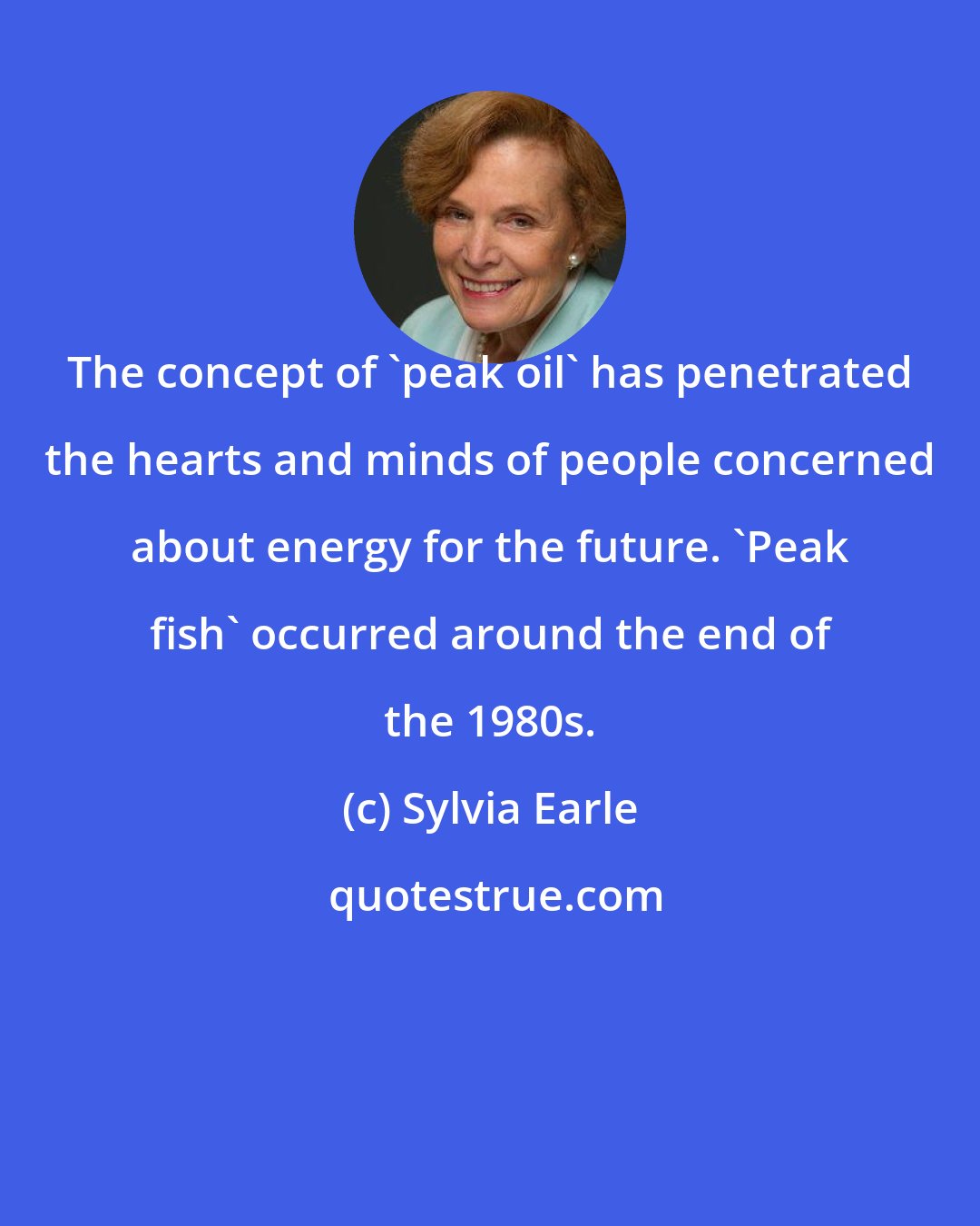 Sylvia Earle: The concept of 'peak oil' has penetrated the hearts and minds of people concerned about energy for the future. 'Peak fish' occurred around the end of the 1980s.
