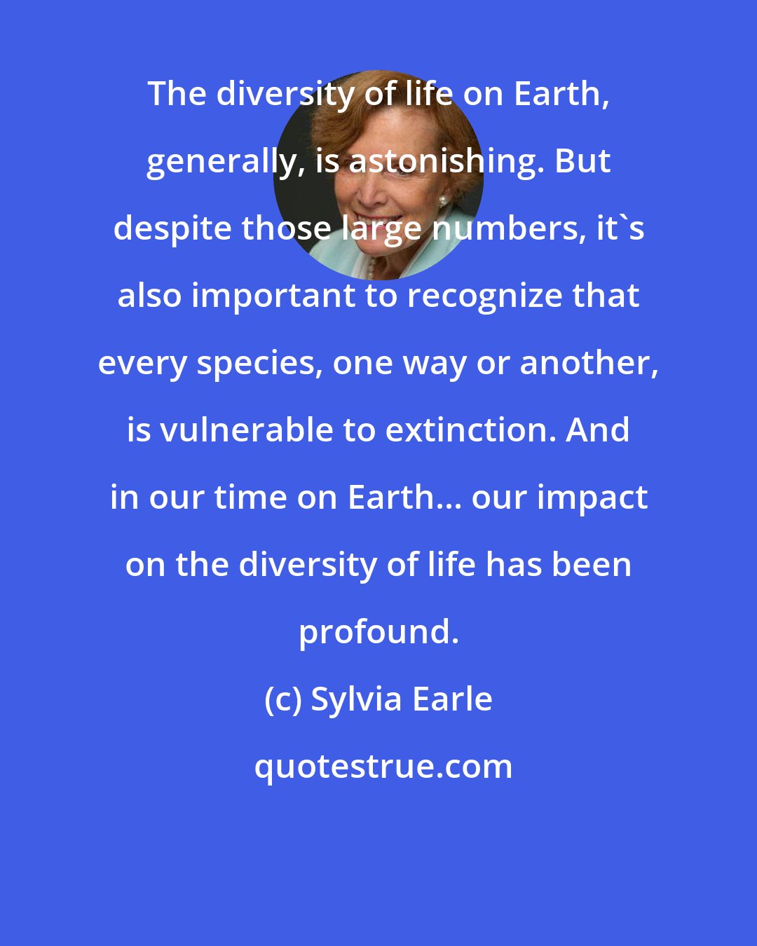 Sylvia Earle: The diversity of life on Earth, generally, is astonishing. But despite those large numbers, it's also important to recognize that every species, one way or another, is vulnerable to extinction. And in our time on Earth... our impact on the diversity of life has been profound.