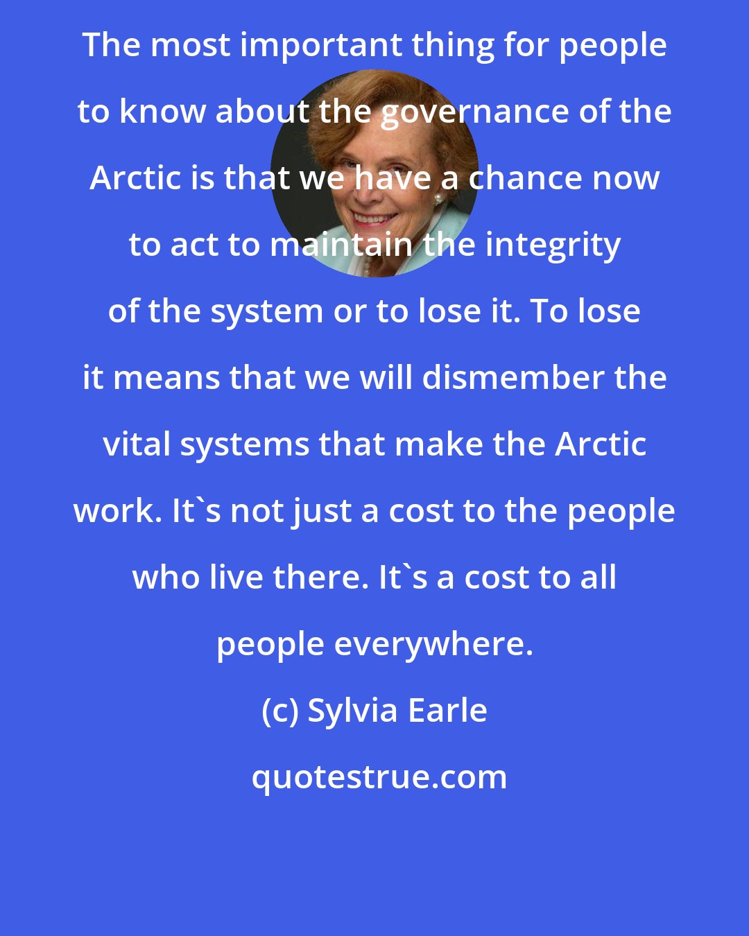 Sylvia Earle: The most important thing for people to know about the governance of the Arctic is that we have a chance now to act to maintain the integrity of the system or to lose it. To lose it means that we will dismember the vital systems that make the Arctic work. It's not just a cost to the people who live there. It's a cost to all people everywhere.