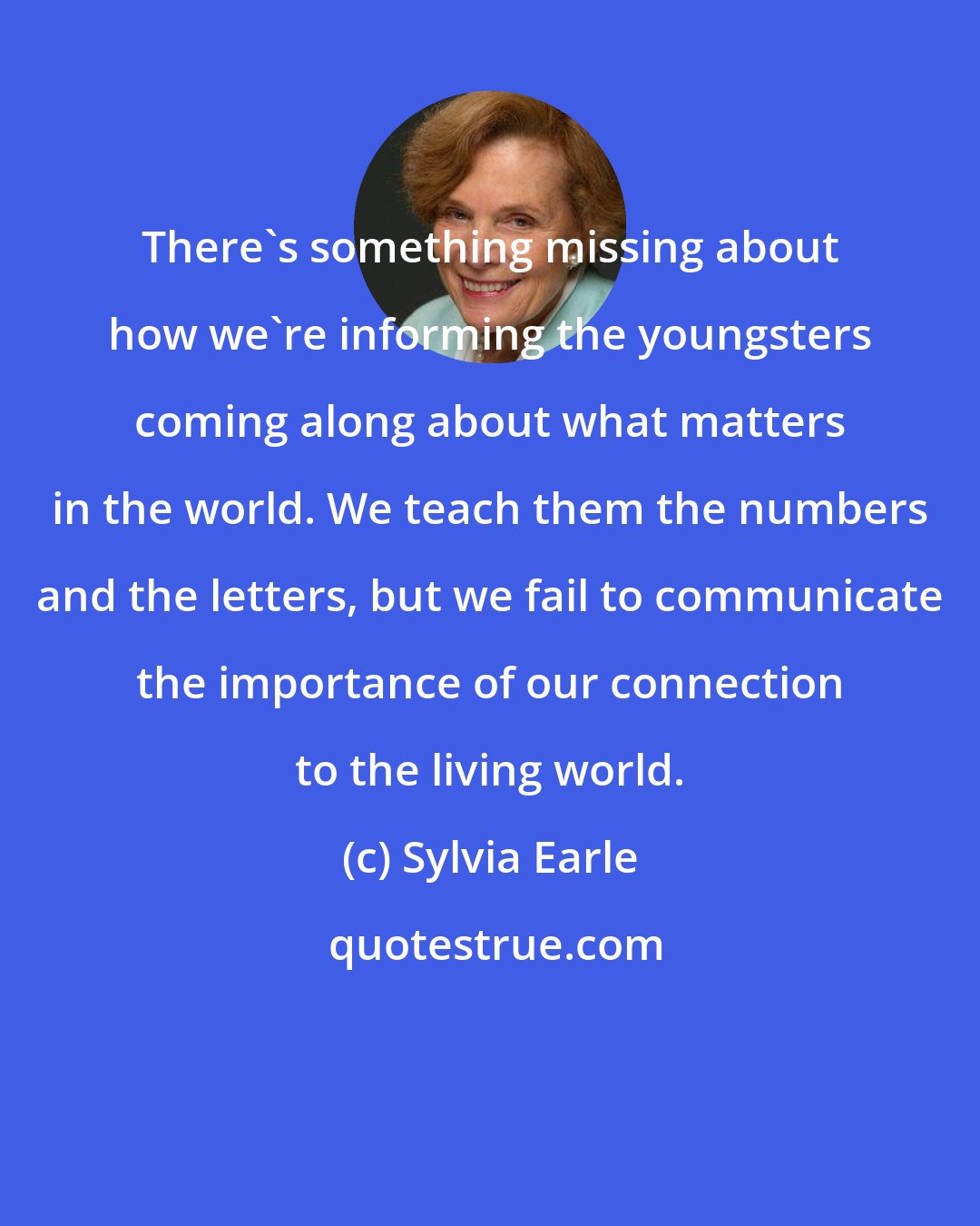 Sylvia Earle: There's something missing about how we're informing the youngsters coming along about what matters in the world. We teach them the numbers and the letters, but we fail to communicate the importance of our connection to the living world.