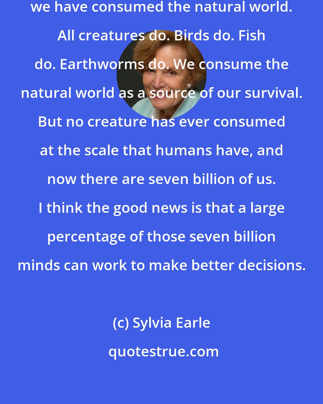 Sylvia Earle: Throughout all of human history we have consumed the natural world. All creatures do. Birds do. Fish do. Earthworms do. We consume the natural world as a source of our survival. But no creature has ever consumed at the scale that humans have, and now there are seven billion of us. I think the good news is that a large percentage of those seven billion minds can work to make better decisions.