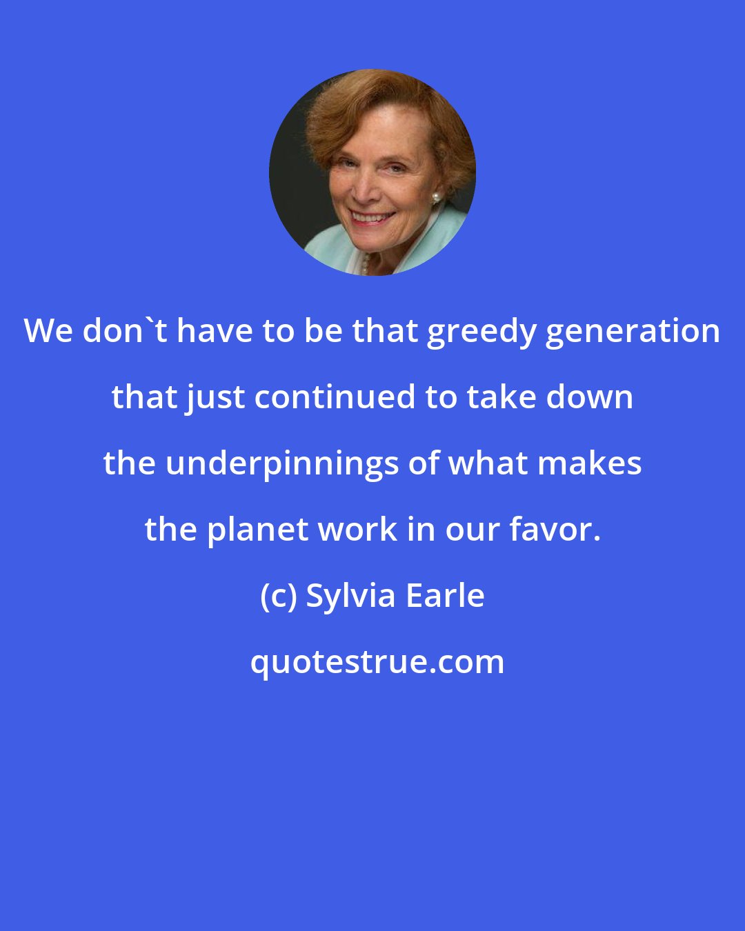 Sylvia Earle: We don't have to be that greedy generation that just continued to take down the underpinnings of what makes the planet work in our favor.