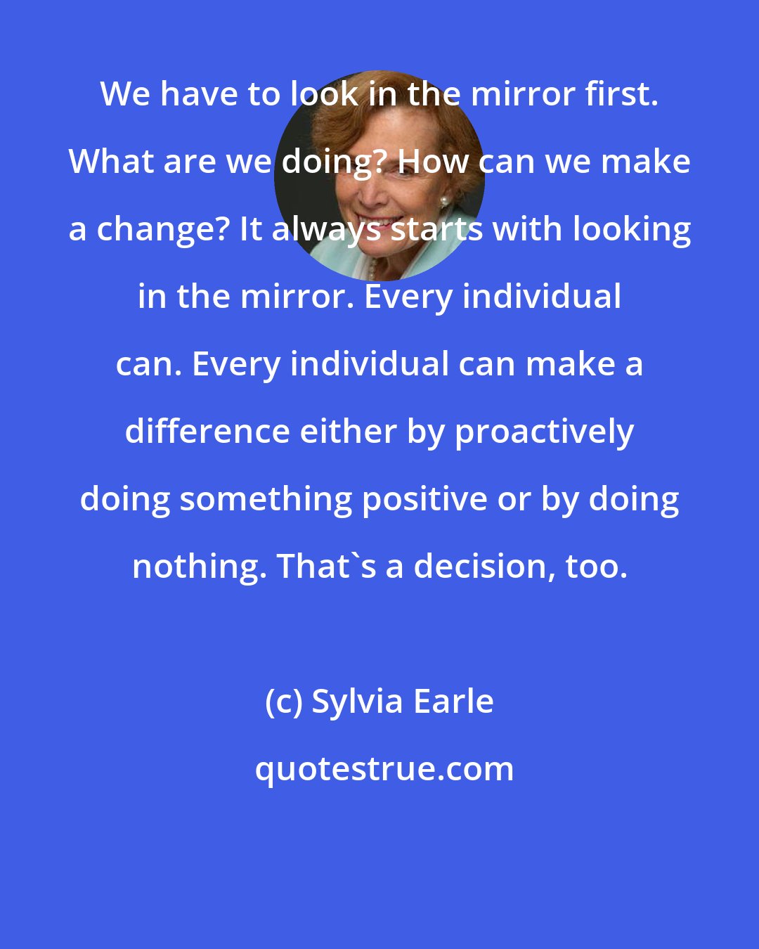 Sylvia Earle: We have to look in the mirror first. What are we doing? How can we make a change? It always starts with looking in the mirror. Every individual can. Every individual can make a difference either by proactively doing something positive or by doing nothing. That's a decision, too.