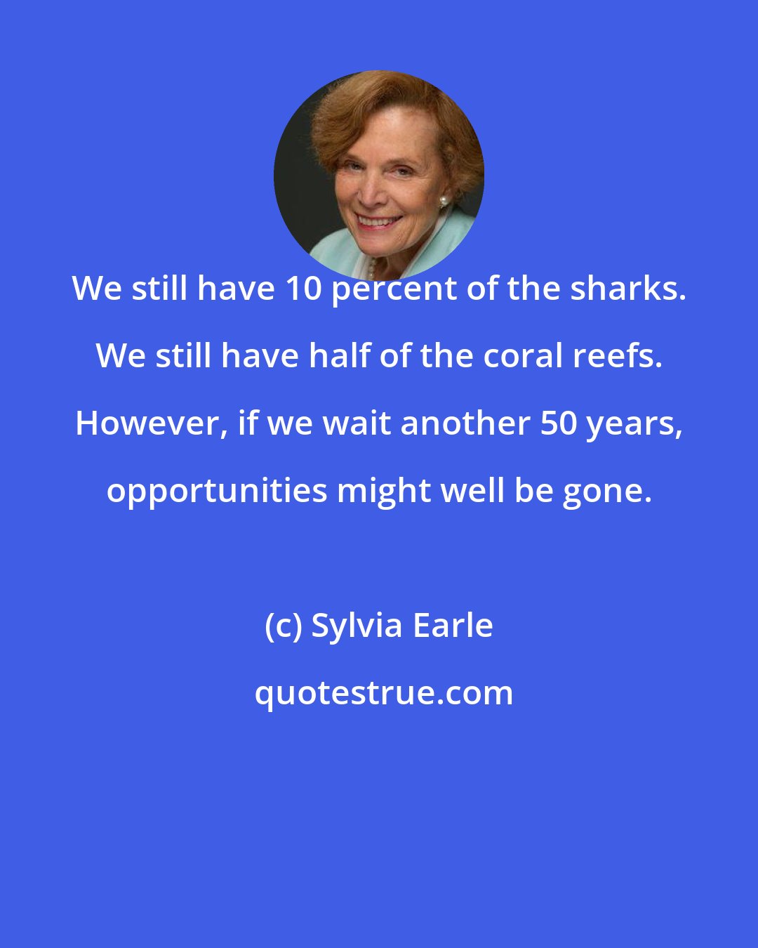 Sylvia Earle: We still have 10 percent of the sharks. We still have half of the coral reefs. However, if we wait another 50 years, opportunities might well be gone.