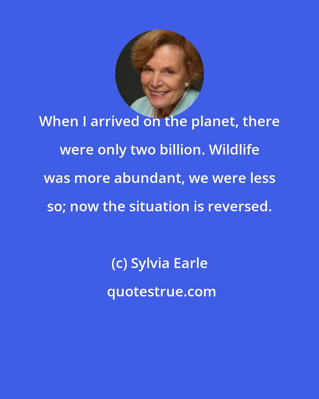 Sylvia Earle: When I arrived on the planet, there were only two billion. Wildlife was more abundant, we were less so; now the situation is reversed.