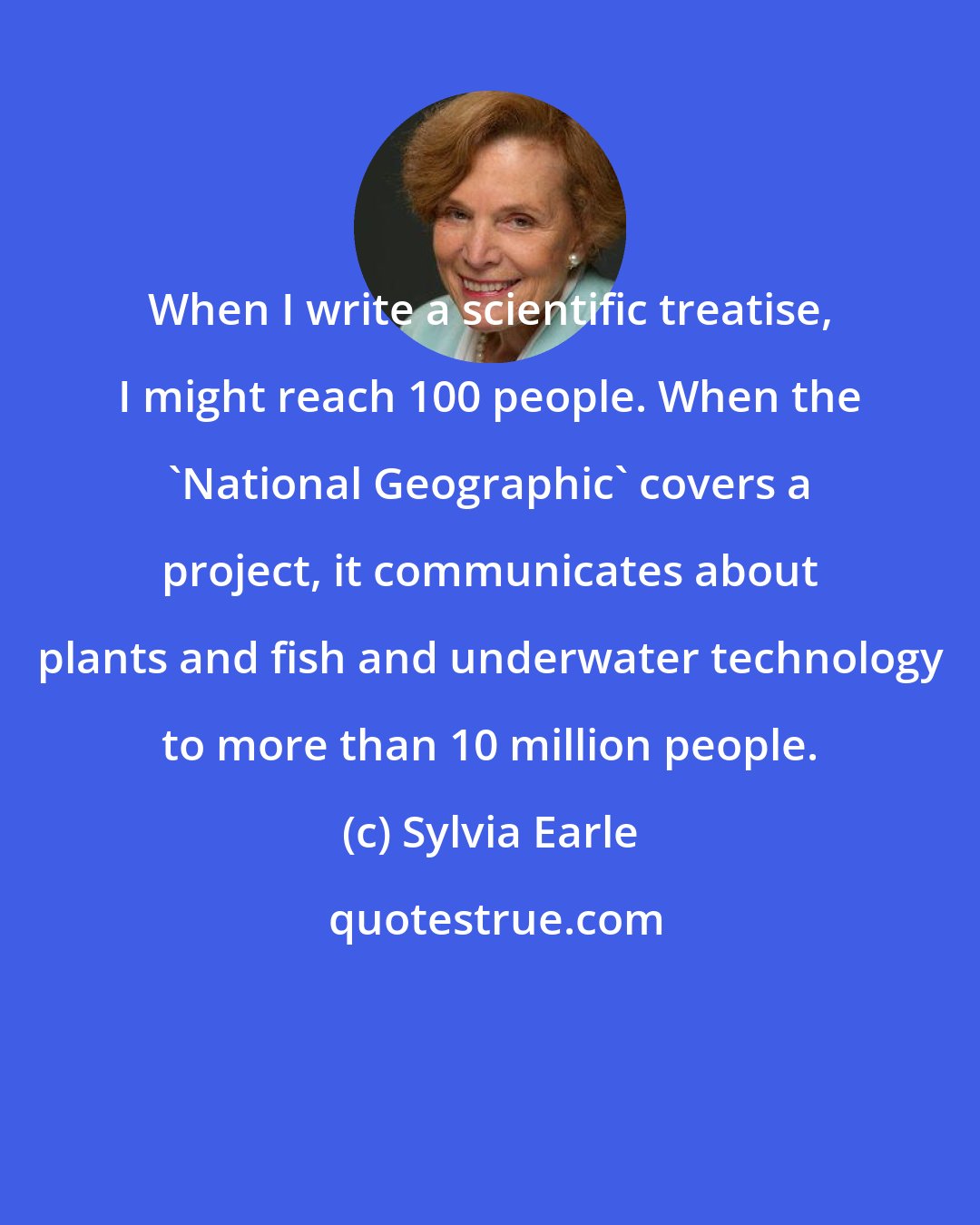 Sylvia Earle: When I write a scientific treatise, I might reach 100 people. When the 'National Geographic' covers a project, it communicates about plants and fish and underwater technology to more than 10 million people.