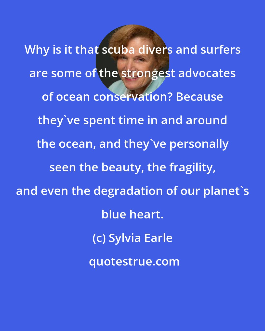 Sylvia Earle: Why is it that scuba divers and surfers are some of the strongest advocates of ocean conservation? Because they've spent time in and around the ocean, and they've personally seen the beauty, the fragility, and even the degradation of our planet's blue heart.