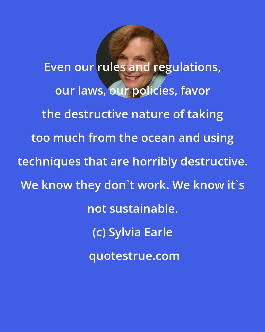 Sylvia Earle: Even our rules and regulations, our laws, our policies, favor the destructive nature of taking too much from the ocean and using techniques that are horribly destructive. We know they don't work. We know it's not sustainable.