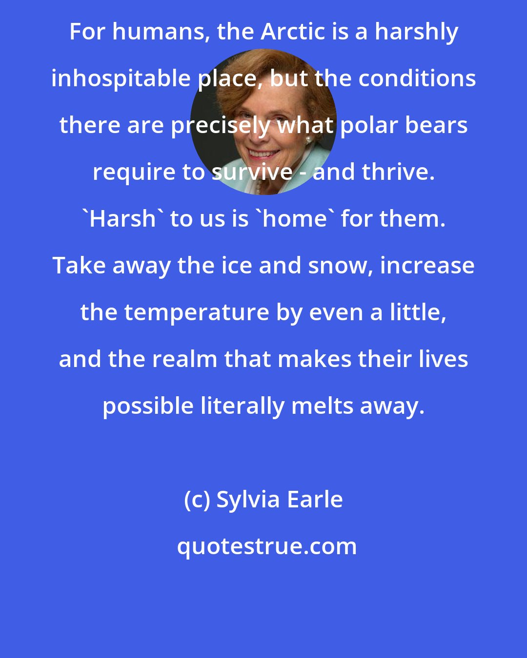 Sylvia Earle: For humans, the Arctic is a harshly inhospitable place, but the conditions there are precisely what polar bears require to survive - and thrive. 'Harsh' to us is 'home' for them. Take away the ice and snow, increase the temperature by even a little, and the realm that makes their lives possible literally melts away.