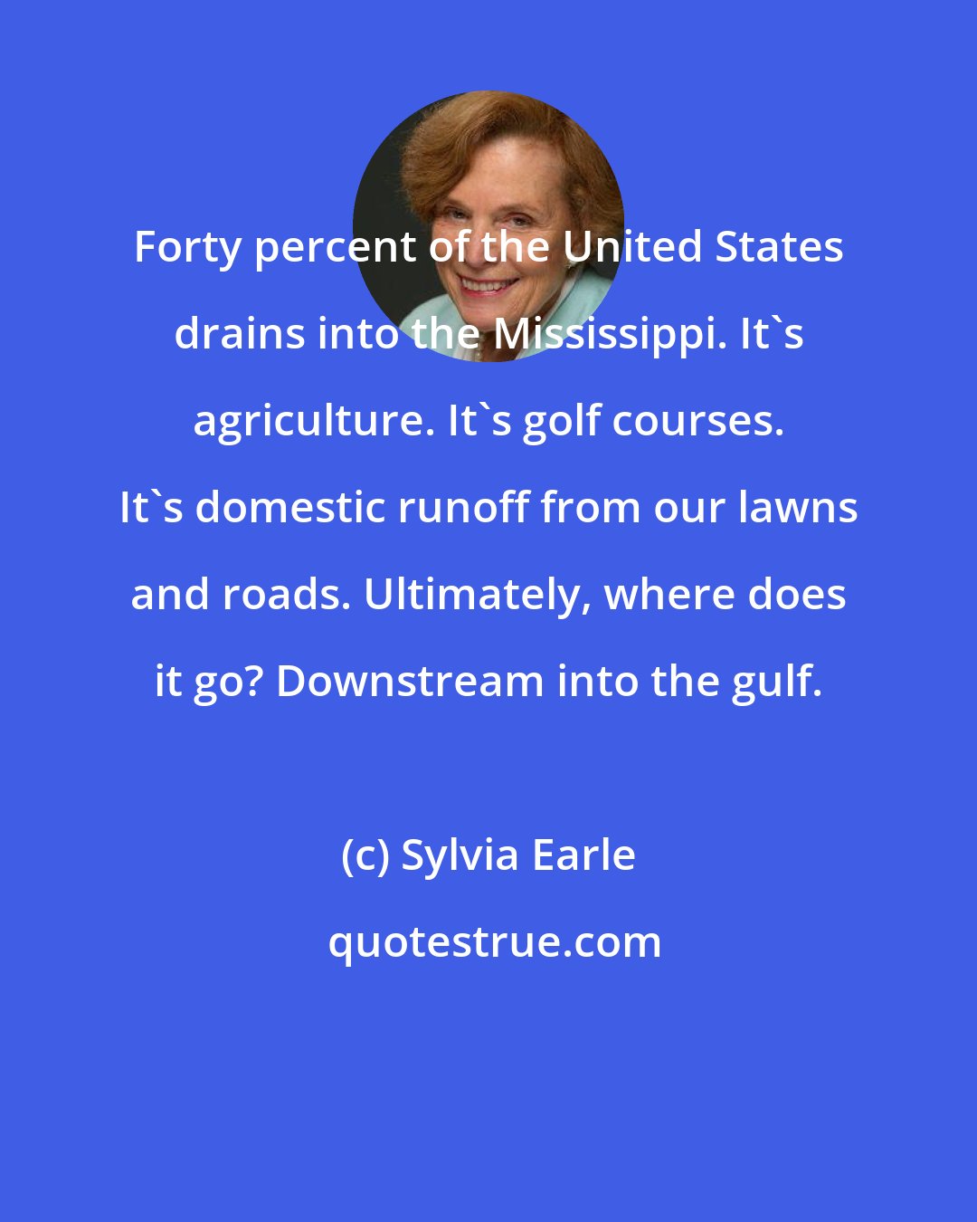 Sylvia Earle: Forty percent of the United States drains into the Mississippi. It's agriculture. It's golf courses. It's domestic runoff from our lawns and roads. Ultimately, where does it go? Downstream into the gulf.