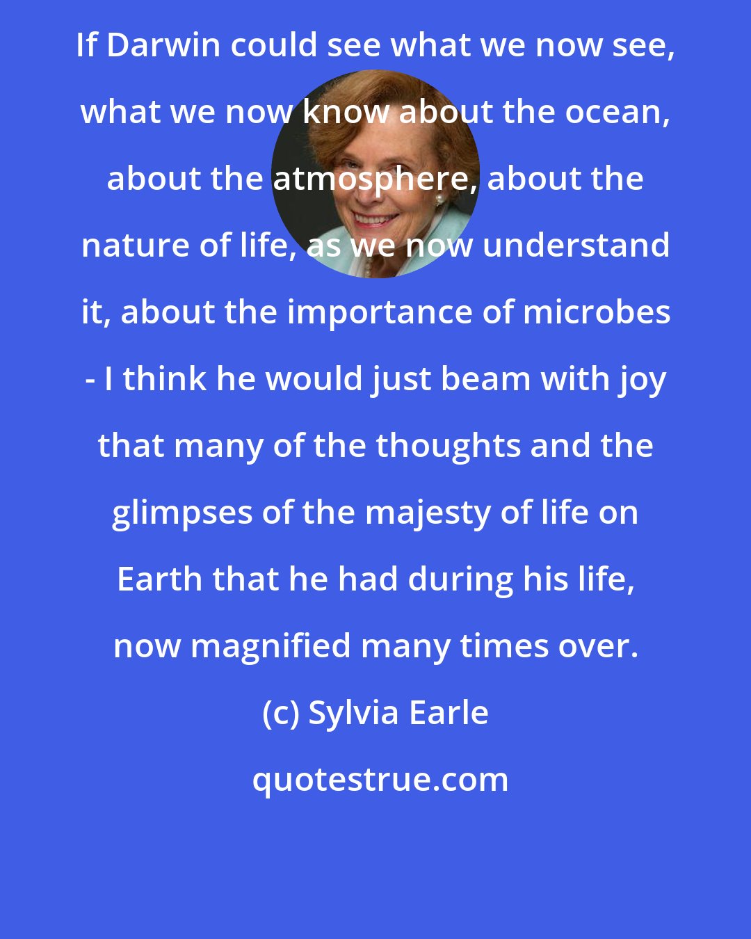 Sylvia Earle: If Darwin could see what we now see, what we now know about the ocean, about the atmosphere, about the nature of life, as we now understand it, about the importance of microbes - I think he would just beam with joy that many of the thoughts and the glimpses of the majesty of life on Earth that he had during his life, now magnified many times over.