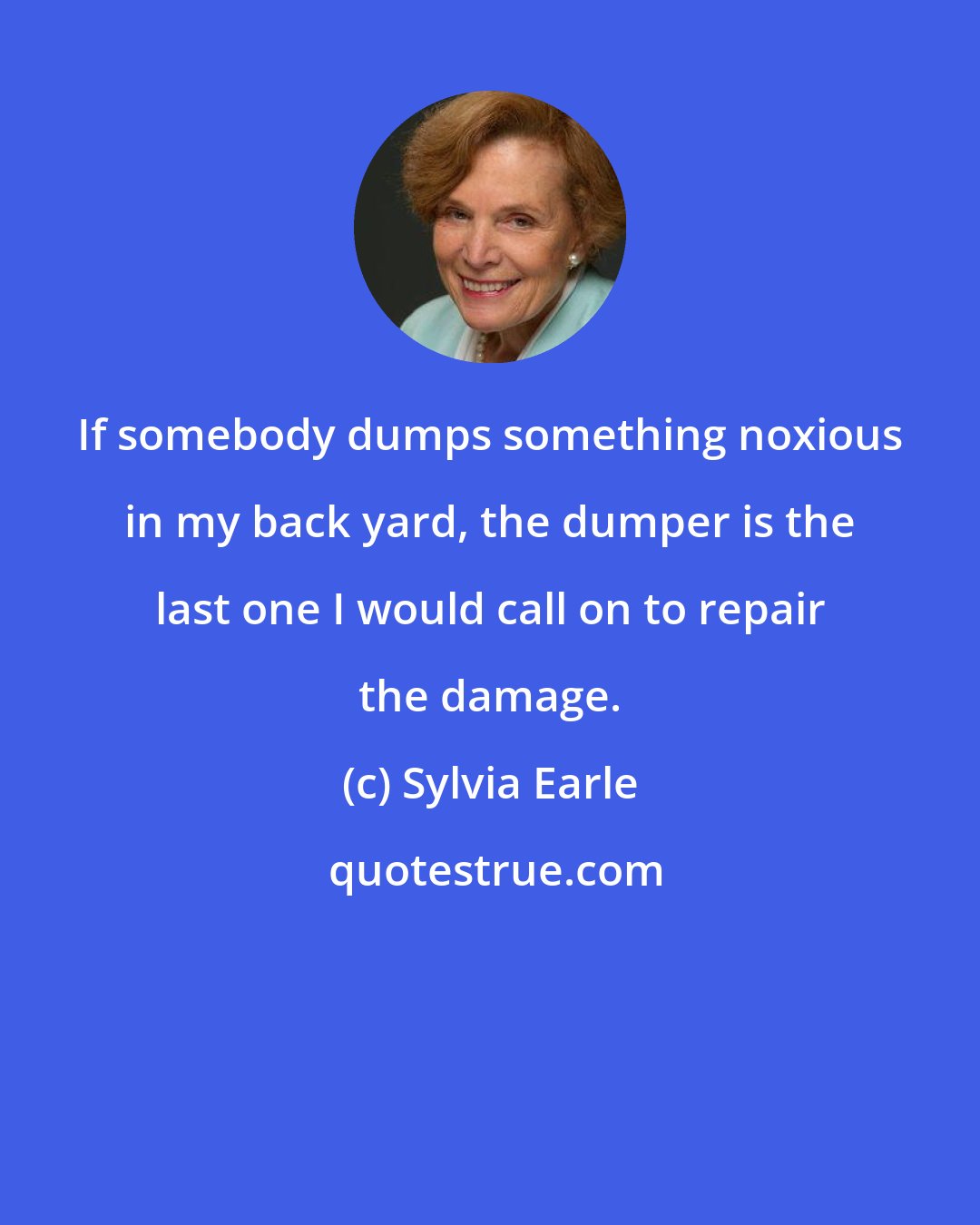 Sylvia Earle: If somebody dumps something noxious in my back yard, the dumper is the last one I would call on to repair the damage.