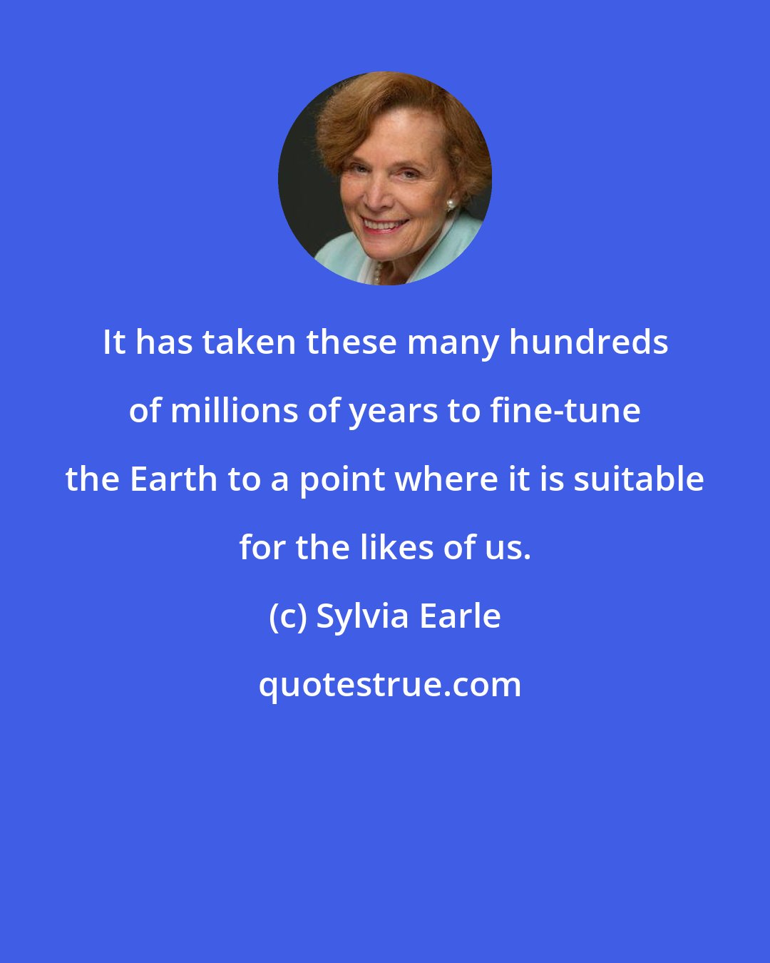 Sylvia Earle: It has taken these many hundreds of millions of years to fine-tune the Earth to a point where it is suitable for the likes of us.