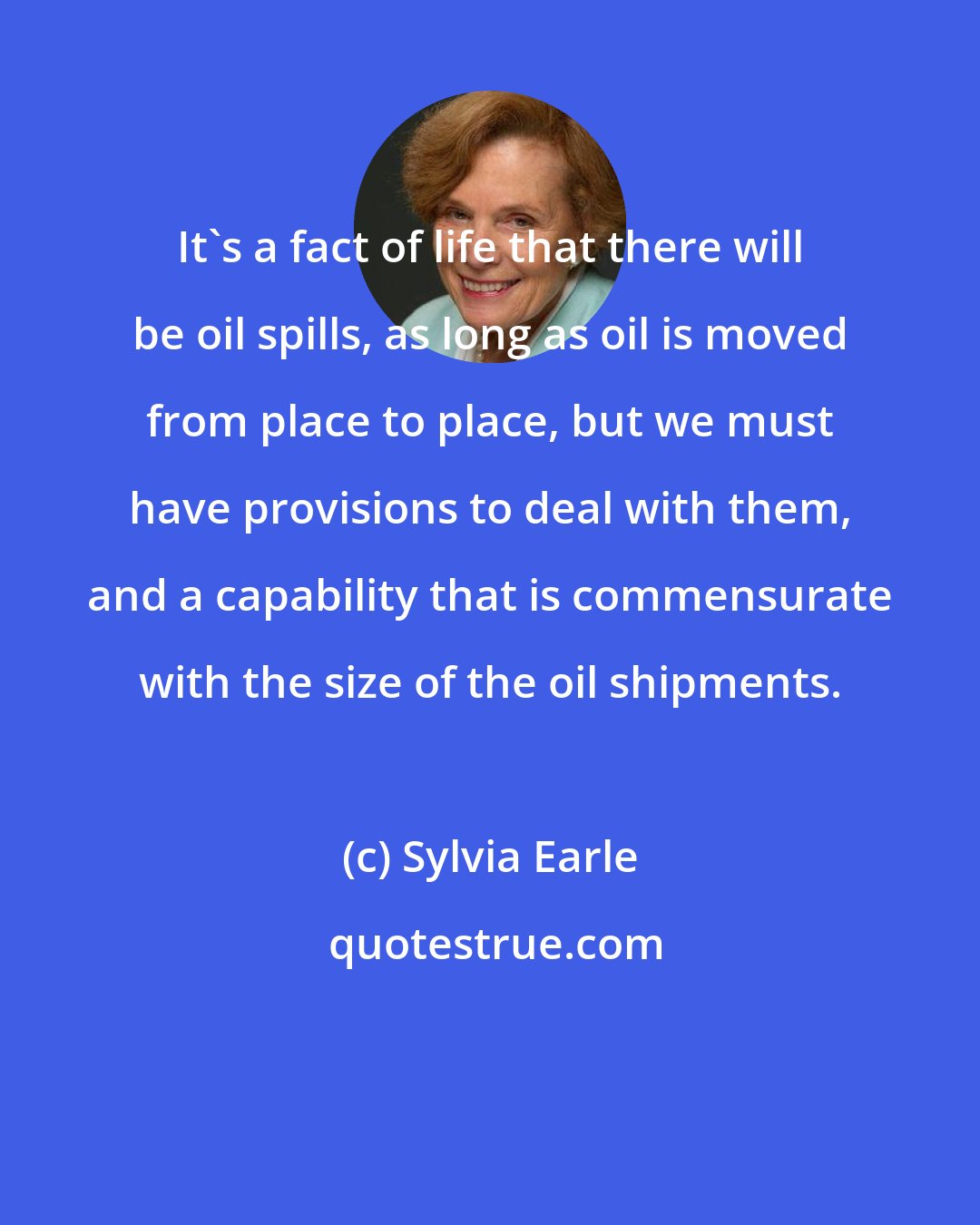 Sylvia Earle: It's a fact of life that there will be oil spills, as long as oil is moved from place to place, but we must have provisions to deal with them, and a capability that is commensurate with the size of the oil shipments.