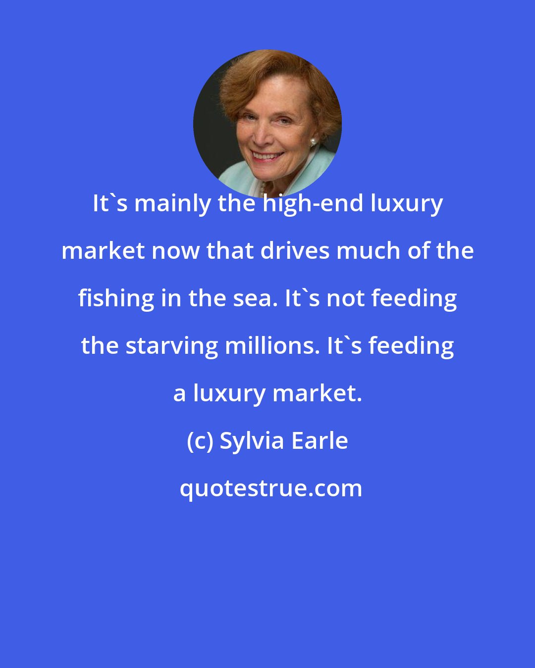 Sylvia Earle: It's mainly the high-end luxury market now that drives much of the fishing in the sea. It's not feeding the starving millions. It's feeding a luxury market.