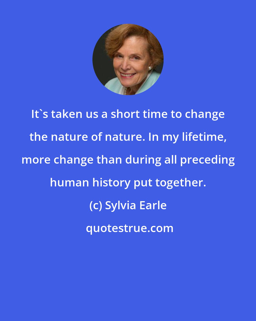 Sylvia Earle: It's taken us a short time to change the nature of nature. In my lifetime, more change than during all preceding human history put together.