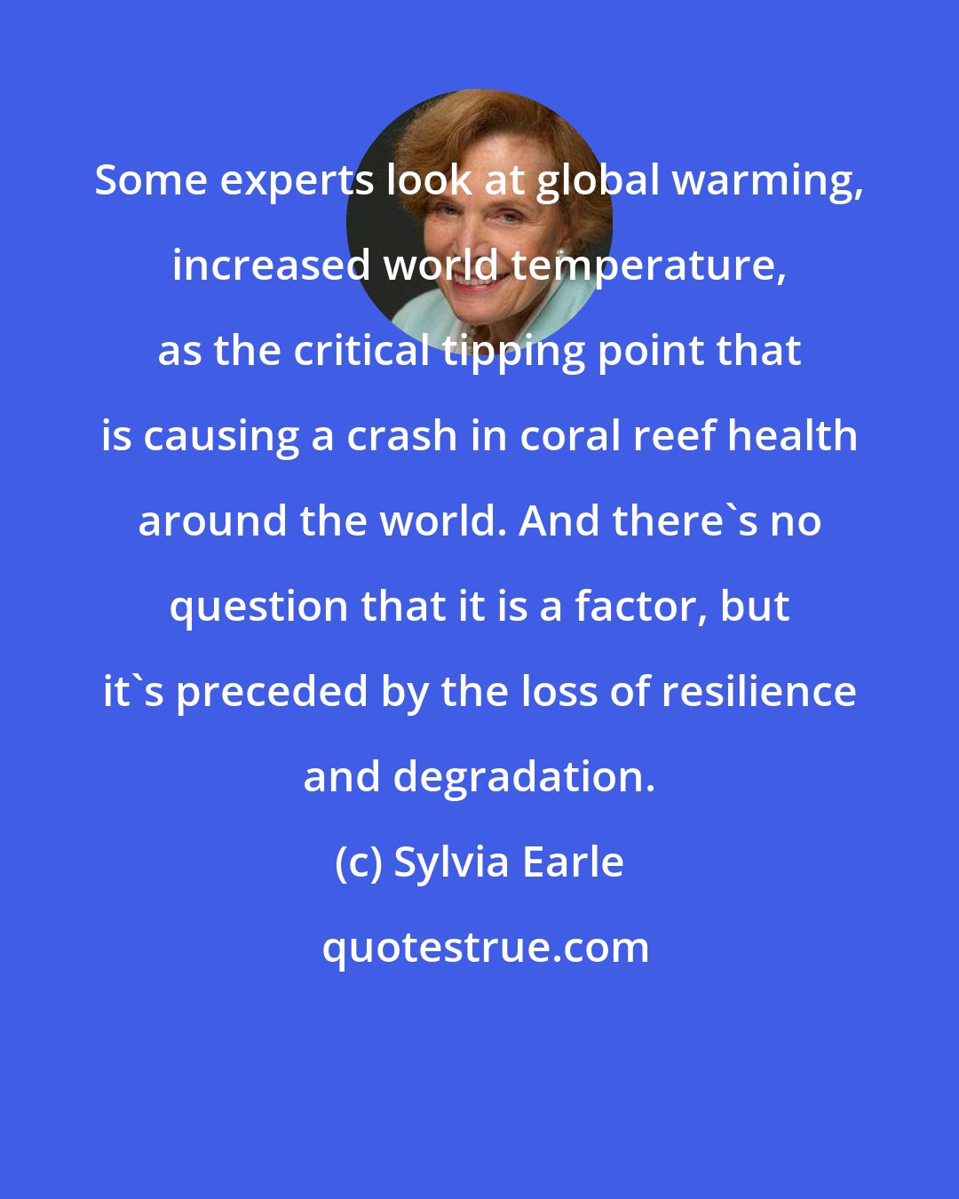 Sylvia Earle: Some experts look at global warming, increased world temperature, as the critical tipping point that is causing a crash in coral reef health around the world. And there's no question that it is a factor, but it's preceded by the loss of resilience and degradation.