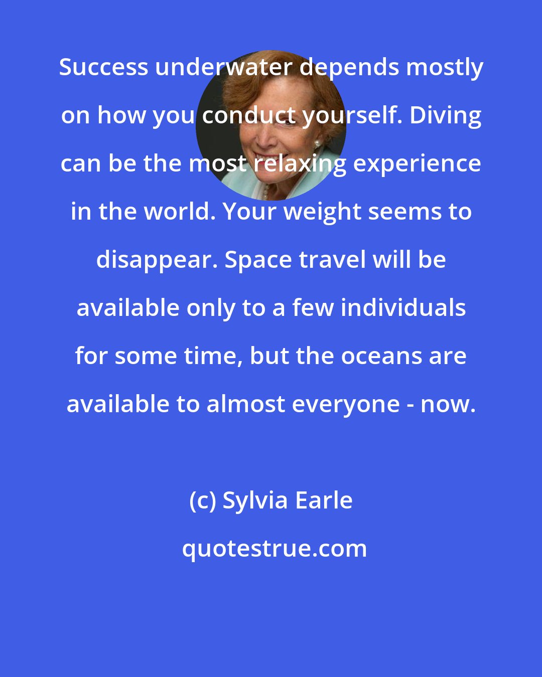 Sylvia Earle: Success underwater depends mostly on how you conduct yourself. Diving can be the most relaxing experience in the world. Your weight seems to disappear. Space travel will be available only to a few individuals for some time, but the oceans are available to almost everyone - now.