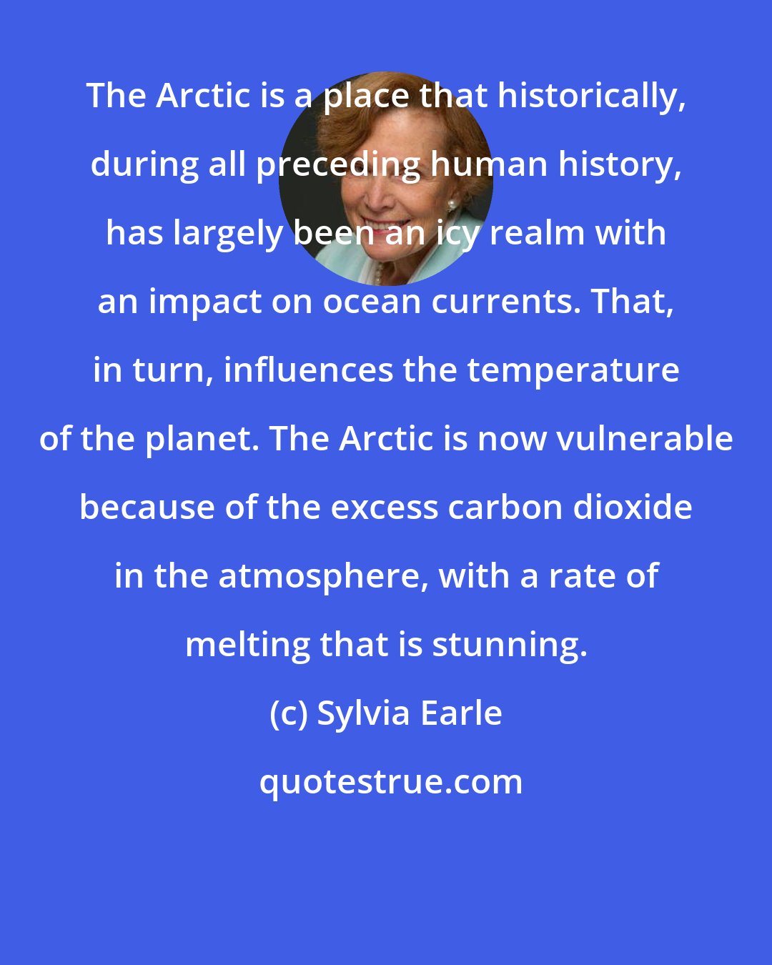 Sylvia Earle: The Arctic is a place that historically, during all preceding human history, has largely been an icy realm with an impact on ocean currents. That, in turn, influences the temperature of the planet. The Arctic is now vulnerable because of the excess carbon dioxide in the atmosphere, with a rate of melting that is stunning.