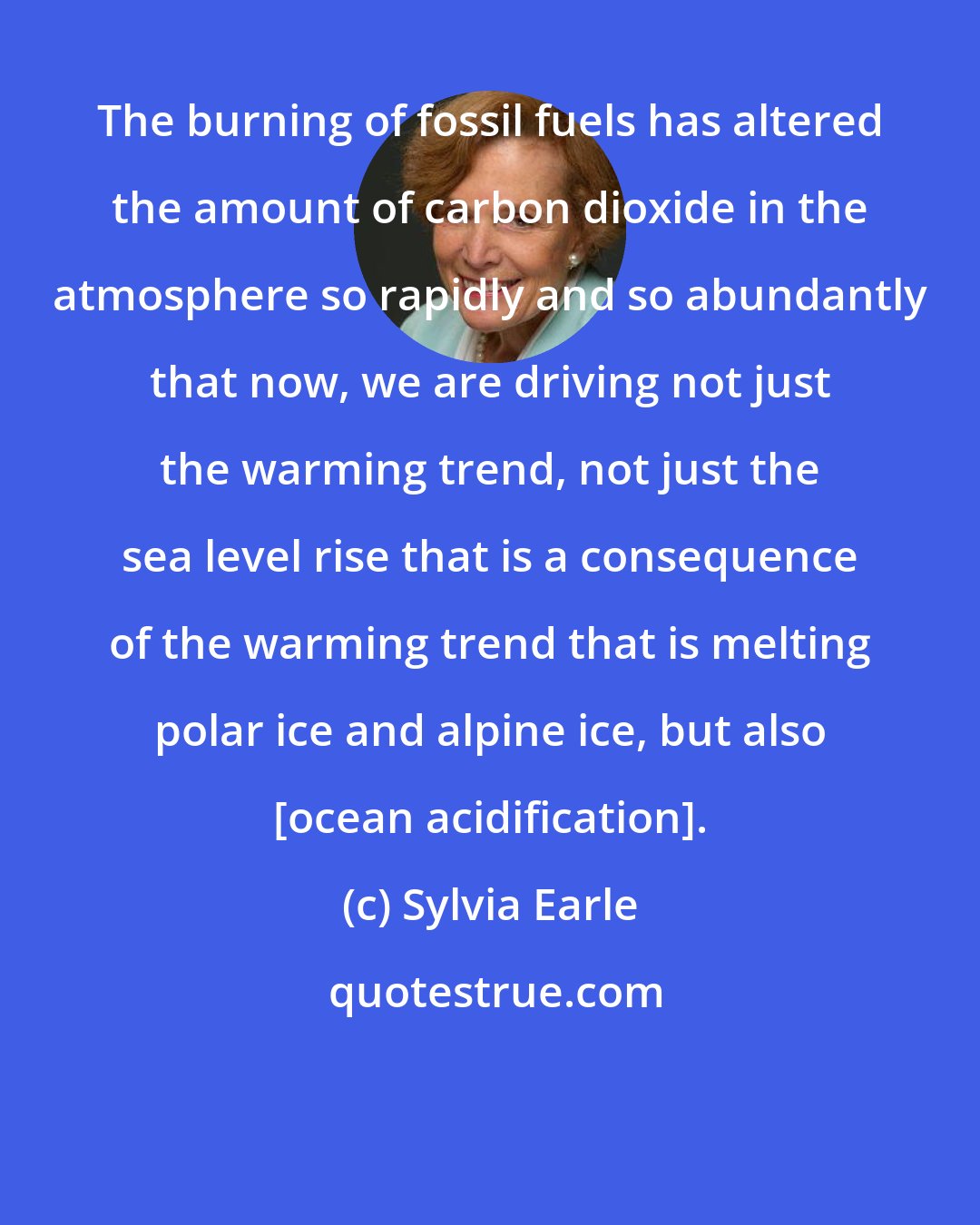 Sylvia Earle: The burning of fossil fuels has altered the amount of carbon dioxide in the atmosphere so rapidly and so abundantly that now, we are driving not just the warming trend, not just the sea level rise that is a consequence of the warming trend that is melting polar ice and alpine ice, but also [ocean acidification].