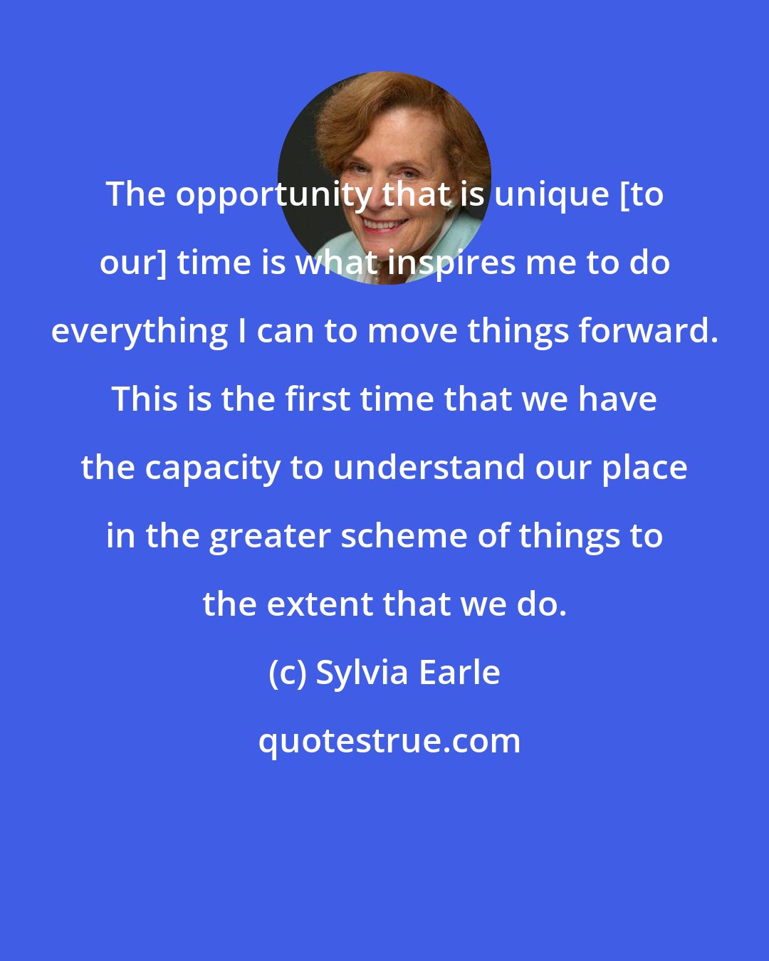 Sylvia Earle: The opportunity that is unique [to our] time is what inspires me to do everything I can to move things forward. This is the first time that we have the capacity to understand our place in the greater scheme of things to the extent that we do.