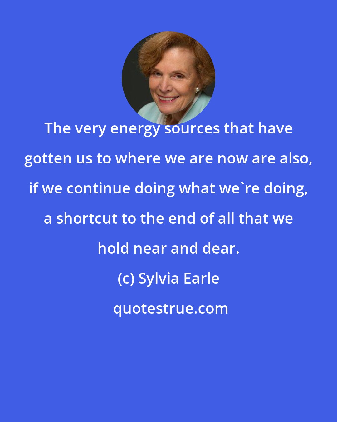 Sylvia Earle: The very energy sources that have gotten us to where we are now are also, if we continue doing what we're doing, a shortcut to the end of all that we hold near and dear.