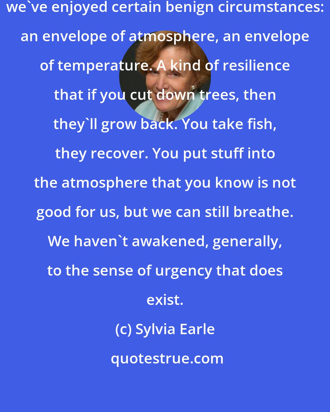 Sylvia Earle: Throughout all of human history we've enjoyed certain benign circumstances: an envelope of atmosphere, an envelope of temperature. A kind of resilience that if you cut down trees, then they'll grow back. You take fish, they recover. You put stuff into the atmosphere that you know is not good for us, but we can still breathe. We haven't awakened, generally, to the sense of urgency that does exist.