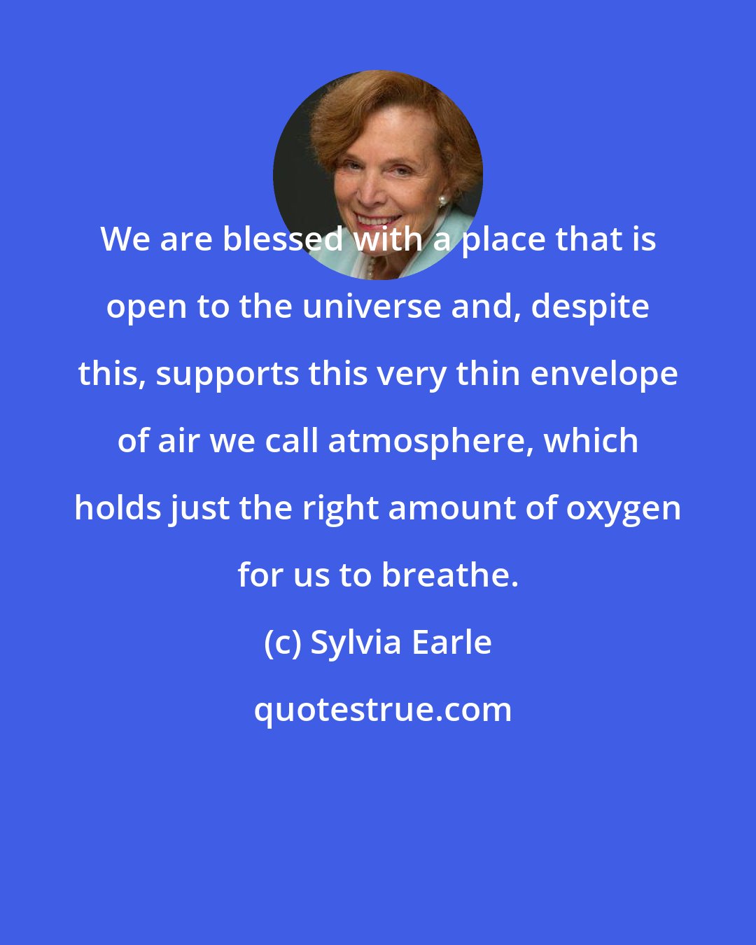 Sylvia Earle: We are blessed with a place that is open to the universe and, despite this, supports this very thin envelope of air we call atmosphere, which holds just the right amount of oxygen for us to breathe.