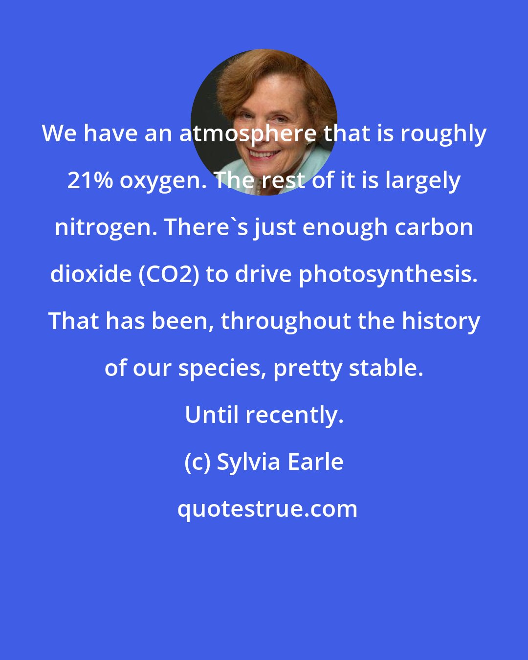 Sylvia Earle: We have an atmosphere that is roughly 21% oxygen. The rest of it is largely nitrogen. There's just enough carbon dioxide (CO2) to drive photosynthesis. That has been, throughout the history of our species, pretty stable. Until recently.