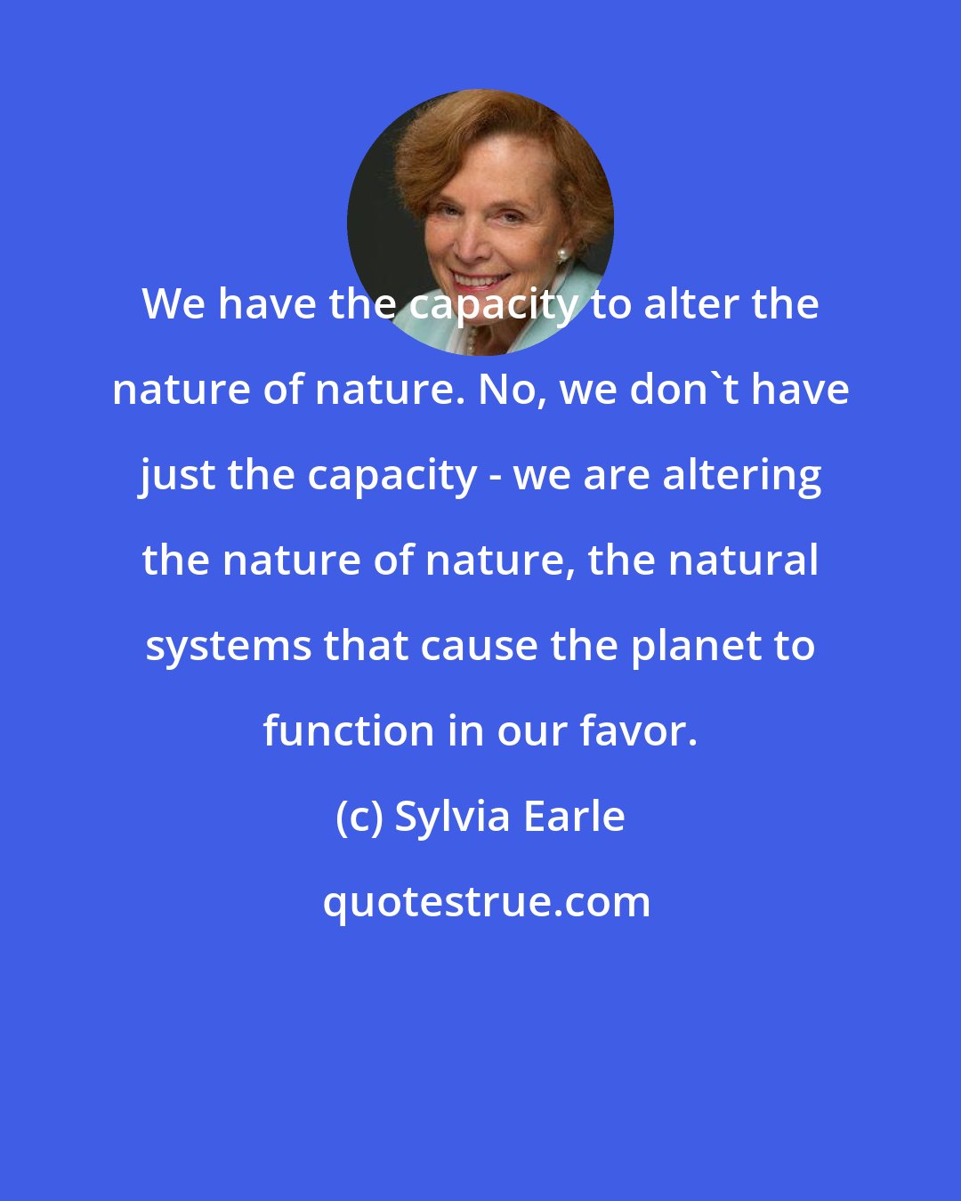 Sylvia Earle: We have the capacity to alter the nature of nature. No, we don't have just the capacity - we are altering the nature of nature, the natural systems that cause the planet to function in our favor.