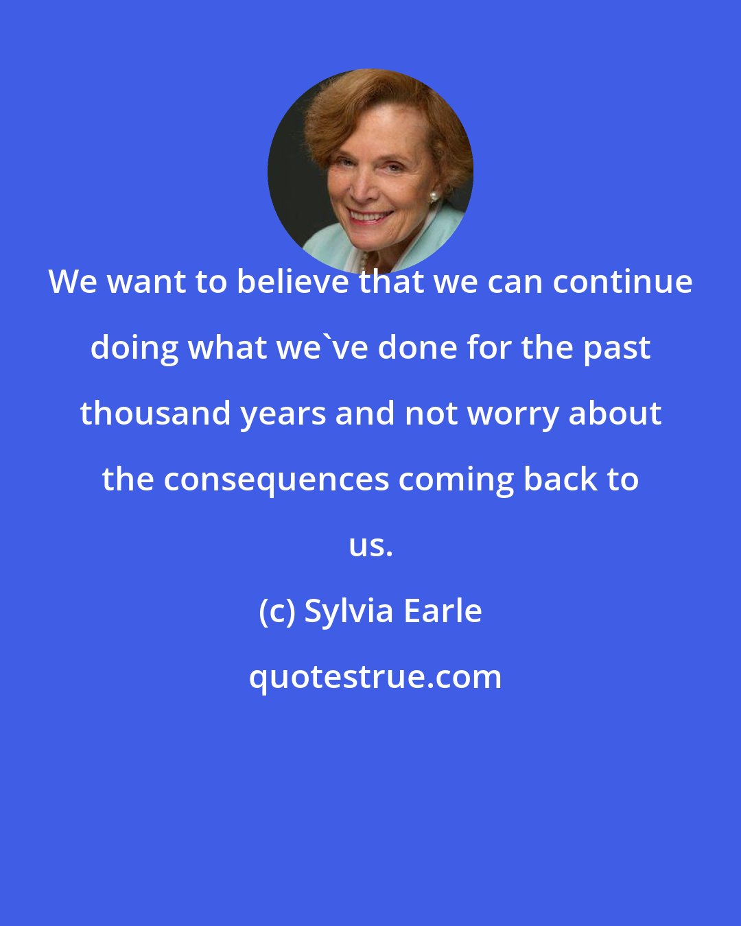 Sylvia Earle: We want to believe that we can continue doing what we've done for the past thousand years and not worry about the consequences coming back to us.