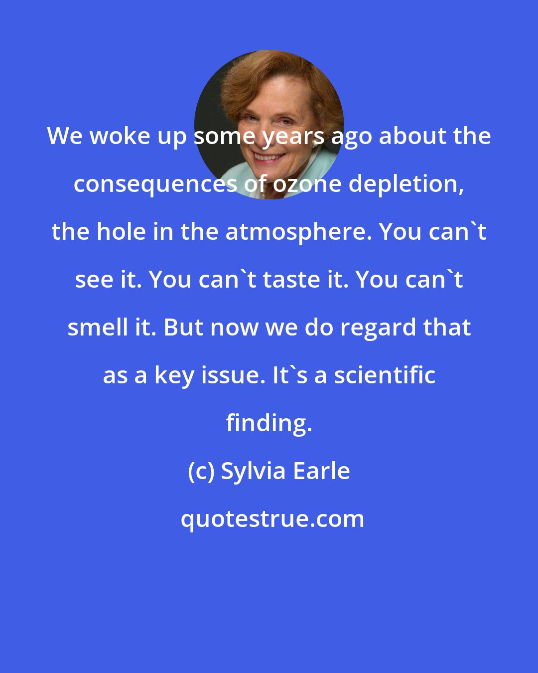 Sylvia Earle: We woke up some years ago about the consequences of ozone depletion, the hole in the atmosphere. You can't see it. You can't taste it. You can't smell it. But now we do regard that as a key issue. It's a scientific finding.