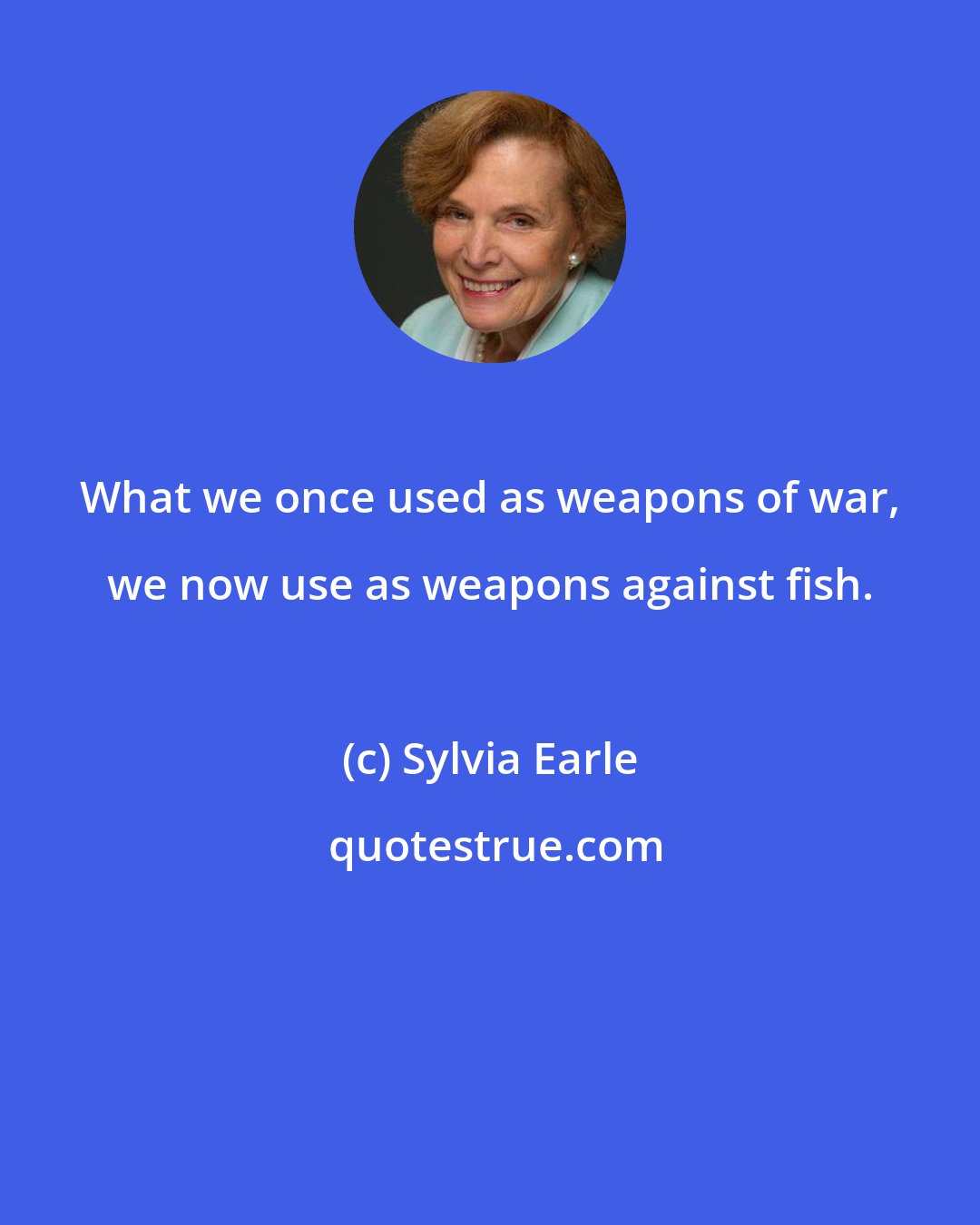 Sylvia Earle: What we once used as weapons of war, we now use as weapons against fish.