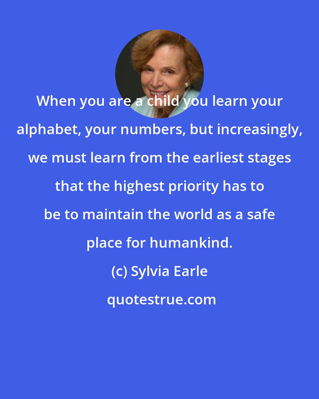 Sylvia Earle: When you are a child you learn your alphabet, your numbers, but increasingly, we must learn from the earliest stages that the highest priority has to be to maintain the world as a safe place for humankind.