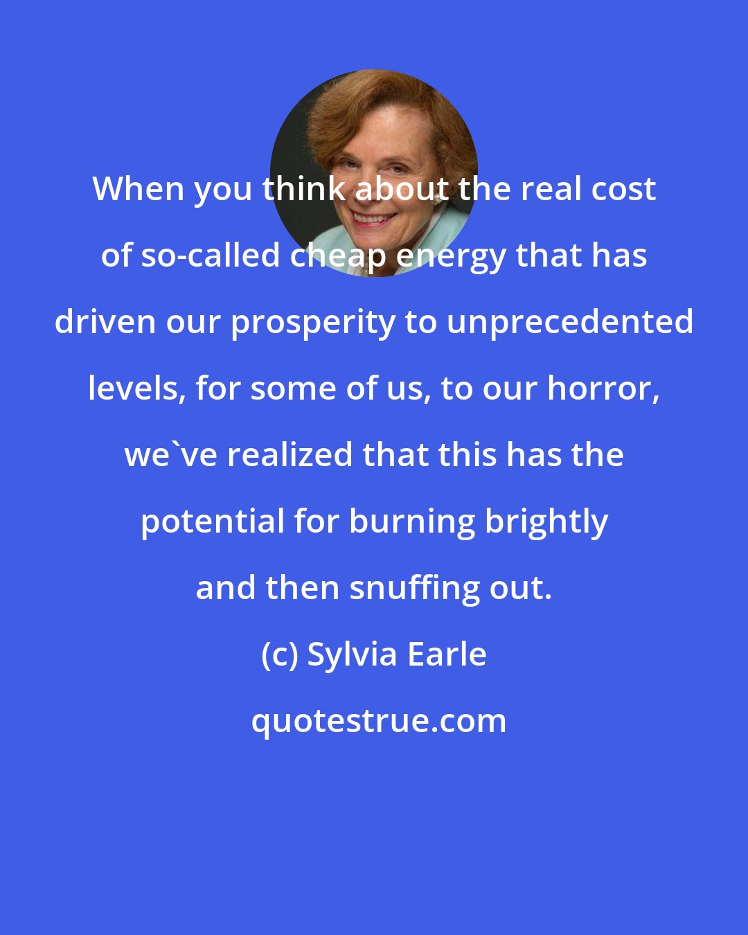 Sylvia Earle: When you think about the real cost of so-called cheap energy that has driven our prosperity to unprecedented levels, for some of us, to our horror, we've realized that this has the potential for burning brightly and then snuffing out.